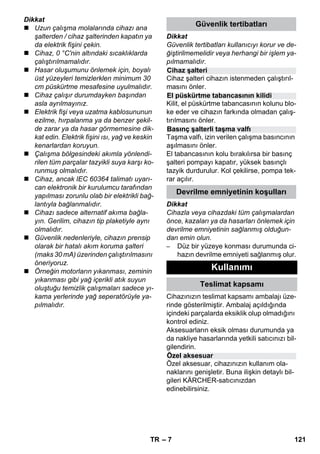 Cihaz şalteri 
El püskürtme tabancasının kilidi 
Basınç şalterli taşma valfı 
– 7 
Dikkat 
 Uzun çalışma molalarında cihazı ana 
şalterden / cihaz şalterinden kapatın ya 
da elektrik fişini çekin. 
 Cihaz, 0 °C'nin altındaki sıcaklıklarda 
çalıştırılmamalıdır. 
 Hasar oluşumunu önlemek için, boyalı 
üst yüzeyleri temizlerklen minimum 30 
cm püskürtme mesafesine uyulmalıdır. 
 Cihaz çalışır durumdayken başından 
asla ayrılmayınız. 
 Elektrik fişi veya uzatma kablosununun 
ezilme, hırpalanma ya da benzer şekil-de 
zarar ya da hasar görmemesine dik-kat 
edin. Elektrik fişini ısı, yağ ve keskin 
kenarlardan koruyun. 
 Çalışma bölgesindeki akımla yönlendi-rilen 
tüm parçalar tazyikli suya karşı ko-runmuş 
olmalıdır. 
 Cihaz, ancak IEC 60364 talimatı uyarı-can 
elektronik bir kurulumcu tarafından 
yapılması zorunlu olab bir elektrikli bağ-lantıyla 
bağlanmalıdır. 
 Cihazı sadece alternatif akıma bağla-yın. 
Gerilim, cihazın tip plaketiyle aynı 
olmalıdır. 
 Güvenlik nedenleriyle, cihazın prensip 
olarak bir hatalı akım koruma şalteri 
(maks 30 mA) üzerinden çalıştırılmasını 
öneriyoruz. 
 Örneğin motorların yıkanması, zeminin 
yıkanması gibi yağ içerikli atık suyun 
oluştuğu temizlik çalışmaları sadece yı-kama 
yerlerinde yağ seperatörüyle ya-pılmalıdır. 
Güvenlik tertibatları 
Dikkat 
Güvenlik tertibatları kullanıcıyı korur ve de-ğiştirilmemelidir 
veya herhangi bir işlem ya-pılmamalıdır. 
Cihaz şalteri cihazın istenmeden çalıştırıl-masını 
önler. 
Kilit, el püskürtme tabancasının kolunu blo-ke 
eder ve cihazın farkında olmadan çalış-tırılmasını 
önler. 
Taşma valfı, izin verilen çalışma basıncının 
aşılmasını önler. 
El tabancasının kolu bırakılırsa bir basınç 
şalteri pompayı kapatır, yüksek basınçlı 
tazyik durdurulur. Kol çekilirse, pompa tek-rar 
açılır. 
Devrilme emniyetinin koşulları 
Dikkat 
Cihazla veya cihazdaki tüm çalışmalardan 
önce, kazaları ya da hasarları önlemek için 
devrilme emniyetinin sağlanmış olduğun-dan 
emin olun. 
– Düz bir yüzeye konması durumunda ci-hazın 
devrilme emniyeti sağlanmış olur. 
Cihazınızın teslimat kapsamı ambalajı üze-rinde 
gösterilmiştir. Ambalaj açıldığında 
içindeki parçalarda eksiklik olup olmadığını 
kontrol ediniz. 
Aksesuarların eksik olması durumunda ya 
da nakliye hasarlarında yetkili satıcınızı bil-gilendirin. 
Özel aksesuar, cihazınızın kullanım ola-naklarını 
genişletir. Buna ilişkin detaylı bil-gileri 
KÄRCHER-satıcınızdan 
edinebilirsiniz. 
Kullanımı 
Teslimat kapsamı 
Özel aksesuar 
TR 121 
 