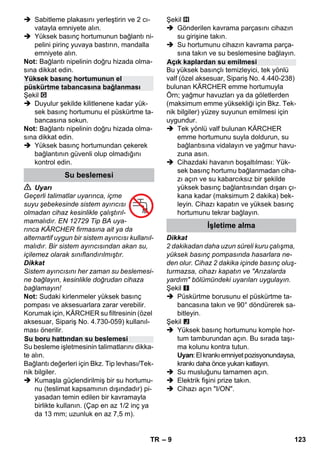 – 9 
 Sabitleme plakasını yerleştirin ve 2 cı-vatayla 
emniyete alın. 
 Yüksek basınç hortumunun bağlantı ni-pelini 
pirinç yuvaya bastırın, mandalla 
emniyete alın. 
Not: Bağlantı nipelinin doğru hizada olma-sına 
dikkat edin. 
Şekil 
 Duyulur şekilde kilitlenene kadar yük-sek 
basınç hortumunu el püskürtme ta-bancasına 
sokun. 
Not: Bağlantı nipelinin doğru hizada olma-sına 
dikkat edin. 
 Yüksek basınç hortumundan çekerek 
bağlantının güvenli olup olmadığını 
kontrol edin. 
 Uyarı 
Geçerli talimatlar uyarınca, içme 
suyu şebekesinde sistem ayırıcısı 
olmadan cihaz kesinlikle çalıştırıl-mamalıdır. 
EN 12729 Tip BA uya-rınca 
KÄRCHER firmasına ait ya da 
alternartif uygun bir sistem ayırıcısı kullanıl-malıdır. 
Bir sistem ayırıcısından akan su, 
içilemez olarak sınıflandırılmıştır. 
Dikkat 
Sistem ayırıcısını her zaman su beslemesi-ne 
bağlayın, kesinlikle doğrudan cihaza 
bağlamayın! 
Not: Sudaki kirlenmeler yüksek basınç 
pompası ve aksesuarlara zarar verebilir. 
Korumak için, KÄRCHER su filtresinin (özel 
aksesuar, Sipariş No. 4.730-059) kullanıl-ması 
önerilir. 
Su besleme işletmesinin talimatlarını dikka-te 
alın. 
Bağlantı değerleri için Bkz. Tip levhası/Tek-nik 
bilgiler. 
 Kumaşla güçlendirilmiş bir su hortumu-nu 
(teslimat kapsamının dışındadır) pi-yasadan 
temin edilen bir kavramayla 
birlikte kullanın. (Çap en az 1/2 inç ya 
da 13 mm; uzunluk en az 7,5 m). 
Şekil 
 Gönderilen kavrama parçasını cihazın 
su girişine takın. 
 Su hortumunu cihazın kavrama parça-sına 
takın ve su beslemesine bağlayın. 
Bu yüksek basınçlı temizleyici, tek yönlü 
valf (özel aksesuar, Sipariş No. 4.440-238) 
bulunan KÄRCHER emme hortumuyla 
Örn; yağmur havuzları ya da göletlerden 
(maksimum emme yüksekliği için Bkz. Tek-nik 
bilgiler) yüzey suyunun emilmesi için 
uygundur. 
 Tek yönlü valf bulunan KÄRCHER 
emme hortumunu suyla doldurun, su 
bağlantısına vidalayın ve yağmur havu-zuna 
asın. 
 Cihazdaki havanın boşaltılması: Yük-sek 
basınç hortumu bağlanmadan ciha-zı 
açın ve su kabarcıksız bir şekilde 
yüksek basınç bağlantısından dışarı çı-kana 
kadar (maksimum 2 dakika) bek-leyin. 
Cihazı kapatın ve yüksek basınç 
hortumunu tekrar bağlayın. 
Dikkat 
2 dakikadan daha uzun süreli kuru çalışma, 
yüksek basınç pompasında hasarlara ne-den 
olur. Cihaz 2 dakika içinde basınç oluş-turmazsa, 
cihazı kapatın ve Arızalarda 
yardım bölümündeki uyarıları uygulayın. 
Şekil 
 Püskürtme borusunu el püskürtme ta-bancasına 
takın ve 90° döndürerek sa-bitleyin. 
Şekil 
 Yüksek basınç hortumunu komple hor-tum 
tamburundan açın. Bu sırada taşı-ma 
kolunu kontra tutun. 
Uyarı: El krankı emniyet pozisyonundaysa, 
krankı daha önce yukarı katlayın. 
 Su musluğunu tamamen açın. 
 Elektrik fişini prize takın. 
 Cihazı açın I/ON. 
Yüksek basınç hortumunun el 
püskürtme tabancasına bağlanması 
Su beslemesi 
Su boru hattından su beslemesi 
Açık kaplardan su emilmesi 
İşletime alma 
TR 123 
 