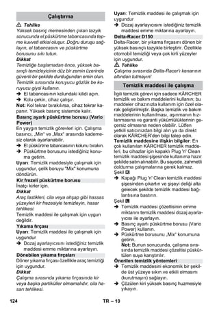 – 10 
 Tehlike 
Yüksek basınç memesinden çıkan tazyik 
sonucunda el püskürtme tabancasında tep-me 
kuvveti etkisi oluşur. Doğru duruşu sağ-layın, 
el tabancasını ve püskürtme 
borusunu sıkı tutun. 
Dikkat 
Temizliğe başlamadan önce, yüksek ba-sınçlı 
temizleyicinin düz bir zemin üzerinde 
güvenli bir şekilde durduğundan emin olun. 
Temizlik sırasında koruyucu gözlük be ko-ruyucu 
giysi kullanın. 
 El tabancasının kolundaki kilidi açın. 
 Kolu çekin, cihaz çalışır. 
Not: Kol tekrar bırakılırsa, cihaz tekrar ka-panır. 
Yüksek basınç sistemde kalır. 
En yaygın temizlik görevleri için. Çalışma 
basıncı, „Min“ ve „Max“ arasında kademe-siz 
olarak ayarlanabilir. 
 El püskürtme tabancasının kolunu bırakın. 
 Püskürtme borusunu istediğiniz konu-ma 
getirin. 
Uyarı: Temizlik maddesiyle çalışmak için 
uygundur, çelik boruyu Mix konumuna 
döndürün. 
İnatçı kirler için. 
Dikkat 
Araç lastikleri, cila veya ahşap gibi hassas 
yüzeyleri kir frezesiyle temizleyin, hasar 
tehlikesi. 
Temizlik maddesi ile çalışmak için uygun 
değildir. 
Uyarı: Temizlik maddesi ile çalışmak için 
uygundur 
 Dozaj ayarlayıcısını istediğiniz temizlik 
maddesi emme miktarına ayarlayın. 
Döner yıkama fırçası özellikle araç temizliği 
için uygundur. 
Dikkat 
Çalışma sırasında yıkama fırçasında kir 
veya başka partiküller olmamalıdır, cila ha-sarı 
tehlikesi. 
Uyarı: Temizlik maddesi ile çalışmak için 
uygundur 
 Dozaj ayarlayıcısını istediğiniz temizlik 
maddesi emme miktarına ayarlayın. 
Delta-Racer, bir yıkama fırçasını dönen bir 
yüksek basınçlı tazyikle birleştirir. Özellikle 
otomobil temizliği veya çok kirli yüzeyler 
için uygundur. 
 Tehlike 
Çalışma sırasında Delta-Racer'ı kenarının 
altından tutmayın! 
İlgili temizlik görevi için sadece KÄRCHER 
temizlik ve bakım maddelerini kullanın; bu 
maddeler cihazınızla kullanım için özel ola-rak 
geliştirilmiştir. Başka temizlik ve bakım 
maddelerinin kullanılması, aşınmanın hız-lanmasına 
ve garanti yükümlülüklerinin ge-çersiz 
olmasına neden olabilir. Lütfen 
yetkili satıcınızdan bilgi alın ya da direkt 
olarak KÄRCHER’den bilgi talep edin. 
Temizlik maddesine ilişkin bilgiler: En 
çok kullanılan KÄRCHER temizlik madde-leri, 
bu cihazlar için kapaklı Plug 'n' Clean 
temizlik maddesi şişesinde kullanıma hazır 
şekilde satın alınabilir. Bu sayede, zahmetli 
doldurma çalışmalarına gerek kalmaz. 
Şekil 
 Kapağı Plug 'n' Clean temizlik maddesi 
şişesinden çıkartın ve şişeyi deliği alta 
gelecek şekilde temizlik maddesi bağ-lantısına 
bastırın. 
Şekil 
 Temizlik maddesi çözeltisinin emme 
miktarını temizlik maddesi dozaj ayarla-yıcısı 
ile ayarlayın. 
 Basınç ayarlı püskürtme borusu (Vario 
Power) kullanın. 
 Püskürtme borusunu „Mix“ konumuna 
getirin. 
Not: Bunun sonucunda, çalışma sıra-sında 
temizlik maddesi çözeltisi püskür-tülen 
suya karıştırılır. 
 Temizlik maddesini ekonomik bir şekil-de 
üst yüzeye sıkın ve etkili olmasını 
(kurutmayın) sağlayın. 
 Çözülen kiri yüksek basınç huzmesiyle 
yıkayın. 
Çalıştırma 
Basınç ayarlı püskürtme borusu (Vario 
Power) 
Kir frezeli püskürtme borusu 
Yıkama fırçası 
Dönebilen yıkama fırçaları 
Delta-Racer D150 
Temizlik maddesi ile çalışma 
Önerilen temizlik yöntemleri 
124 TR 
 