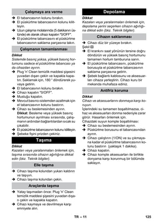 – 11 
 El tabancasının kolunu bırakın. 
 El püskürtme tabancasının kolunu kilit-leyin. 
 Uzun çalışma molalarında (5 dakikanın üs-tünde) 
ek olarak cihazı kapatın 0/OFF. 
 El püskürtme tabancasını el püskürtme 
tabancasının saklama parçasına takın. 
Dikkat 
Sistemde basınç yoksa, yüksek basınç hor-tumunu 
sadece el püskürtme tabancası ya 
da cihazdan ayırın. 
 Plug 'n' Clean temizlik maddesi şişesini 
yuvadan dışarı çekin ve kapakla kapa-tın. 
Saklamak için, 180 ° döndürerek yu-vaya 
getirin. 
 El tabancasının kolunu bırakın. 
 Cihazı kapatın 0/OFF. 
 Musluğu kapatın. 
 Mevcut basıncı sistemden azaltmak için 
el tabancasının kolunu bastırın. 
 Cihazı su beslemesinden ayırın. 
Dikkat: Besleme veya yüksek basınç 
hortumunun ayrılması sırasında, çalış-manın 
ardından bağlantılardan sıcak su 
çıkabilir. 
 El püskürtme tabancasının kolunu kilitleyin. 
 Şebeke fişini prizden çekiniz. 
Dikkat 
Kazaları veya yaralanmaları önlemek için, 
taşıma sırasında cihazın ağırlığına dikkat 
edin (bkz. Teknik bilgiler). 
 Cihazı taşıma kolundan yukarı kaldırın 
ve taşıyın. 
 Cihazı taşıma kolundan çekin. 
 Yatay taşımadan önce: Plug 'n' Clean 
temizlik maddesi şişesini yuvadan dışa-rı 
çekin ve kapakla kapatın. 
 Cihazı kaymaya ve devrilmeye karşı 
emniyete alın. 
Dikkat 
Kazaları veya yaralanmaları önlemek için, 
depolama yerini seçerken cihazın ağırlığı-na 
dikkat edin (bkz. Teknik bilgiler). 
 Cihazı düz bir yüzeye bırakın. 
Şekil 
 El krankını saat yönünün tersine doğru 
döndürün ve yüksek basınç hortumunu 
tamamen hortum tamburuna sarın. 
 El püskürtme tabancasını, püskürtme 
borusuyla el püskürtme tabancasının 
saklama parçasına getirin. 
 Şebek bağlantı kablosunu ve aksesuar-ları 
cihaza yerleştirin. Cihazı kuru bir 
mekanda muhafaza ediniz. 
Dikkat 
Cihazı ve aksesuarlarını donmaya karşı ko-ruyun. 
İçlerindeki su tamamen boşaltılmazsa, ci-haz 
ve aksesuarları donma nedeniyle zarar 
görür. Hasarları önlemek için. 
Cihazdaki suyun komple boşaltılması: 
 Cihazı su beslemesinden ayırın. 
 Püskürtme borusunu el tabancasından 
ayırın. 
 Cihazı çalıştırın (1/ON) ve su çıkmaya-na 
kadar el püskürtme tabancasının ko-lunu 
bastırın (yaklaşık 1 dakika). 
 Cihazı kapatın. 
 Cihazı komple aksesuarları ile birlikte 
donyama karşı korunmuş bir bölümde 
saklayın. 
Çalışmaya ara verme 
Çalışmanın tamamlanması 
Taşıma 
Elle taşıma 
Araçlarda taşıma 
Depolama 
Cihazın saklanması 
Antifriz koruma 
TR 125 
 