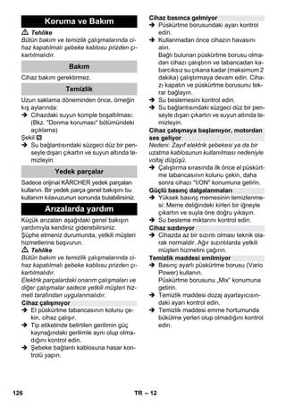– 12 
 Tehlike 
Bütün bakım ve temizlik çalışmalarında ci-haz 
kapatılmalı şebeke kablosu prizden çı-kartılmalıdır. 
Cihaz bakım gerektirmez. 
Uzun saklama döneminden önce, örneğin 
kış aylarında: 
 Cihazdaki suyun komple boşaltılması: 
(Bkz. Donma koruması bölümündeki 
açıklama) 
Şekil 
 Su bağlantısındaki süzgeci düz bir pen-seyle 
dışarı çıkartın ve suyun altında te-mizleyin. 
Sadece orijinal KÄRCHER yedek parçaları 
kullanın. Bir yedek parça genel bakışını bu 
kullanım kılavuzunun sonunda bulabilirsiniz. 
Küçük arızaları aşağıdaki genel bakışın 
yardımıyla kendiniz giderebilirsiniz. 
Şüphe etmeniz durumunda, yetkili müşteri 
hizmetlerine başvurun. 
 Tehlike 
Bütün bakım ve temizlik çalışmalarında ci-haz 
kapatılmalı şebeke kablosu prizden çı-kartılmalıdır. 
Elektrik parçalardaki onarım çalışmaları ve 
diğer çalışmalar sadece yetkili müşteri hiz-meti 
tarafından uygulanmalıdır. 
 El püskürtme tabancasının kolunu çe-kin, 
cihaz çalışır. 
 Tip etiketinde belirtilen gerilimin güç 
kaynağındaki gerilimle aynı olup olma-dığını 
kontrol edin. 
 Şebeke bağlantı kablosuna hasar kon-trolü 
yapın. 
 Püskürtme borusundaki ayarı kontrol 
edin. 
 Kullanmadan önce cihazın havasını 
alın. 
Bağlı bulunan püskürtme borusu olma-dan 
cihazı çalıştırın ve tabancadan ka-barcıksız 
su çıkana kadar (maksimum 2 
dakika) çalıştırmaya devam edin. Ciha-zı 
kapatın ve püskürtme borusunu tek-rar 
bağlayın. 
 Su beslemesini kontrol edin. 
 Su bağlantısındaki süzgeci düz bir pen-seyle 
dışarı çıkartın ve suyun altında te-mizleyin. 
Nedeni: Zayıf elektrik şebekesi ya da bir 
uzatma kablosunun kullanılması nedeniyle 
voltaj düşüşü. 
 Çalıştırma sırasında ilk önce el püskürt-me 
tabancasının kolunu çekin, daha 
sonra cihazı I/ON konumuna getirin. 
 Yüksek basınç memesinin temizlenme-si: 
Meme deliğindeki kirleri bir iğneyle 
çıkartın ve suyla öne doğru yıkayın. 
 Su besleme miktarını kontrol edin. 
 Cihazda az bir sızıntı olması teknik ola-rak 
normaldir. Ağır sızıntılarda yetkili 
müşteri hizmetini çağırın. 
 Basınç ayarlı püskürtme borusu (Vario 
Power) kullanın. 
Püskürtme borusunu „Mix“ konumuna 
getirin. 
 Temizlik maddesi dozaj ayarlayıcısın-daki 
ayarı kontrol edin. 
 Temizlik maddesi emme hortumunda 
bükülme yerleri olup olmadığını kontrol 
edin. 
Koruma ve Bakım 
Bakım 
Temizlik 
Yedek parçalar 
Arızalarda yardım 
Cihaz çalışmıyor 
Cihaz basınca gelmiyor 
Cihaz çalışmaya başlamıyor, motordan 
ses geliyor 
Güçlü basınç dalgalanmaları 
Cihaz sızdırıyor 
Temizlik maddesi emilmiyor 
126 TR 
 