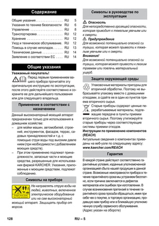 – 5 
Уважаемый покупатель! 
Перед первым применением ва- 
шего прибора прочитайте эту 
оригинальную инструкцию по эксплуатации, 
после этого действуйте соответственно и со- 
храните ее для дальнейшего пользования 
или для следующего владельца. 
Данный высоконапорный моющий аппарат 
предназначен только для использования в 
домашнем хозяйстве: 
– для мойки машин, автомобилей, строе- 
ний, инструментов, фасадов, террас, са- 
довых принадлежностей и т.д. с 
помощью струи воды под высоким давле 
нием (при необходимости с добавлением 
моющих средств). 
– При этом применению подлежат прина- 
длежности, запасные части и моющие 
средства, разрешенные для использова- 
ния фирмой KARCHER. Указания, прило- 
женные к моющим средствам, подлежат 
соблюдению. 
Не направлять струю воды на 
людей, животных, включенное 
электрическое оборудование 
или на сам высоконапорный 
моющий аппарат. Защищать прибор от 
мороза. 
 Опасность 
Для непосредственно грозящей опасности, 
которая приводит к тяжелым увечьям или 
к смерти. 
 Предупреждение 
Для возможной потенциально опасной си 
туации, которая может привести к тяже- 
лым увечьям или к смерти. 
Внимание! 
Для возможной потенциально опасной си 
туации, которая может привести к легким 
травмам или повлечь материальный 
ущерб. 
Упаковочные материалы пригодны для 
вторичной обработки. Поэтому не вы- 
брасывайте упаковку вместе с домашними 
отходами, а сдайте ее в один из пунктов при- 
ема вторичного сырья. 
Старые приборы содержат ценные пе- 
рерабатываемые материалы, подле- 
жащие передаче в пункты приемки 
вторичного сырья. Поэтому утилизируйте 
старые приборы через соответствующие 
системы приемки отходов. 
Инструкции по применению компонентов 
(REACH) 
Актуальные сведения о компонентах приве- 
дены на веб-узле по следующему адресу: 
www.kaercher.com/REACH 
В каждой стране действуют соответственно га- 
рантийные условия, изданные уполномоченной 
организацией сбыта нашей продукции в данной 
стране. Возможные неисправности прибора в те- 
чение гарантийного срока мы устраняем бесплат- 
но, если причина заключается в дефектах 
материалов или ошибках при изготовлении. В 
случае возникновения претензий в течение га- 
рантийного срока просьба обращаться, имея при 
себе чек о покупке, в торговую организацию, про- 
давшую вам прибор или в ближайшую уполномо 
ченную службу сервисного обслуживания. 
(Адрес указан на обороте) 
Содержание 
Общие указания. . . . . . . . . . . . . . . . RU 5 
Указания по технике безопасности RU 6 
Управление . . . . . . . . . . . . . . . . . . . RU 8 
Транспортировка . . . . . . . . . . . . . . . RU 12 
Хранение . . . . . . . . . . . . . . . . . . . . . RU 12 
Уход и техническое обслуживание. RU 12 
Помощь в случае неполадок. . . . . . RU 13 
Технические данные . . . . . . . . . . . . RU 14 
Заявление о соответствии ЕС . . . . RU 14 
Общие указания 
Применение в соответствии с 
назначением 
Символы на приборе 
Символы в руководстве по 
эксплуатации 
Защита окружающей среды 
Гарантия 
128 RU 
 