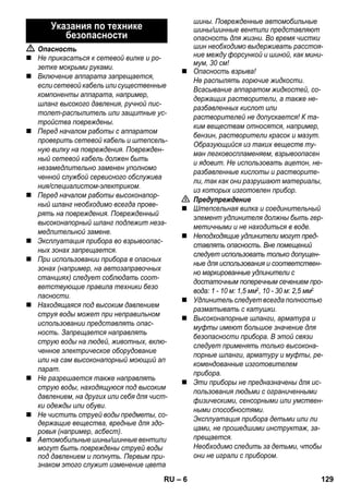 – 6 
 Опасность 
 Не прикасаться к сетевой вилке и ро- 
зетке мокрыми руками. 
 Включение аппарата запрещается, 
если сетевой кабель или существенные 
компоненты аппарата, например, 
шланг высокого давления, ручной пис- 
толет-распылитель или защитные ус- 
тройства повреждены. 
 Перед началом работы с аппаратом 
проверить сетевой кабель и штепсель- 
ную вилку на повреждения. Поврежден- 
ный сетевой кабель должен быть 
незамедлительно заменен уполномо 
ченной службой сервисного обслужива 
ния/специалистом-электриком. 
 Перед началом работы высоконапор- 
ный шланг необходимо всегда прове- 
рять на повреждения. Поврежденный 
высоконапорный шланг подлежит неза- 
медлительной замене. 
 Эксплуатация прибора во взрывоопас- 
ных зонах запрещается. 
 При использовании прибора в опасных 
зонах (например, на автозаправочных 
станциях) следует соблюдать соот- 
ветствующие правила техники безо 
пасности. 
 Находящаяся под высоким давлением 
струя воды может при неправильном 
использовании представлять опас- 
ность. Запрещается направлять 
струю воды на людей, животных, вклю- 
ченное электрическое оборудование 
или на сам высоконапорный моющий ап 
парат. 
 Не разрешается также направлять 
струю воды, находящуюся под высоким 
давлением, на других или себя для чист- 
ки одежды или обуви. 
 Не чистить струей воды предметы, со- 
держащие вещества, вредные для здо- 
ровья (например, асбест). 
 Автомобильные шины/шинные вентили 
могут быть повреждены струей воды 
под давлением и лопнуть. Первым при- 
знаком этого служит изменение цвета 
шины. Поврежденные автомобильные 
шины/шинные вентили представляют 
опасность для жизни. Во время чистки 
шин необходимо выдерживать расстоя- 
ние между форсункой и шиной, как мини- 
мум, 30 см! 
 Опасность взрыва! 
Не распылять горючие жидкости. 
Всасывание аппаратом жидкостей, со- 
держащих растворители, а также не- 
разбавленных кислот или 
растворителей не допускается! К та- 
ким веществам относятся, например, 
бензин, растворители красок и мазут. 
Образующийся из таких веществ ту- 
ман легковоспламеняем, взрывоопасен 
и ядовит. Не использовать ацетон, не- 
разбавленные кислоты и растворите- 
ли, так как они разрушают материалы, 
из которых изготовлен прибор. 
 Предупреждение 
 Штепсельная вилка и соединительный 
элемент удлинителя должны быть гер- 
метичными и не находиться в воде. 
 Неподходящие удлинители могут пред- 
ставлять опасность. Вне помещений 
следует использовать только допущен- 
ные для использования и соответствен- 
но маркированные удлинители с 
достаточным поперечным сечением про- 
вода: 1 - 10 м: 1,5 мм2, 10 - 30 м: 2,5 мм2 
 Удлинитель следует всегда полностью 
разматывать с катушки. 
 Высоконапорные шланги, арматура и 
муфты имеют большое значение для 
безопасности прибора. В этой связи 
следует применять только высокона- 
порные шланги, арматуру и муфты, ре- 
комендованные изготовителем 
прибора. 
 Эти приборы не предназначены для ис- 
пользования людьми с ограниченными 
физическими, сенсорными или умствен- 
ными способностями. 
Эксплуатация прибора детьми или ли 
цами, не прошедшими инструктаж, за- 
прещается. 
Необходимо следить за детьми, чтобы 
они не играли с прибором. 
Указания по технике 
безопасности 
RU 129 
 