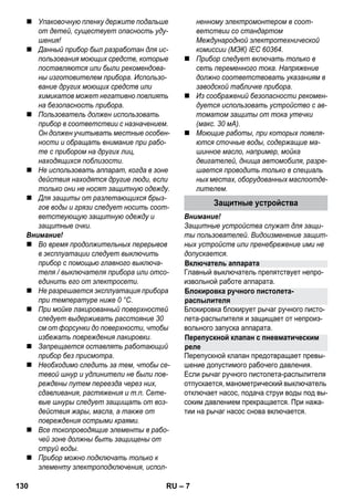 Включатель аппарата 
Блокировка ручного пистолета- 
распылителя 
Перепускной клапан с пневматическим 
реле 
– 7 
 Упаковочную пленку держите подальше 
от детей, существует опасность уду- 
шения! 
 Данный прибор был разработан для ис- 
пользования моющих средств, которые 
поставляются или были рекомендова- 
ны изготовителем прибора. Использо- 
вание других моющих средств или 
химикатов может негативно повлиять 
на безопасность прибора. 
 Пользователь должен использовать 
прибор в соответствии с назначением. 
Он должен учитывать местные особен- 
ности и обращать внимание при рабо- 
те с прибором на других лиц, 
находящихся поблизости. 
 Не использовать аппарат, когда в зоне 
действия находятся другие люди, если 
только они не носят защитную одежду. 
 Для защиты от разлетающихся брыз- 
гов воды и грязи следует носить соот- 
ветствующую защитную одежду и 
защитные очки. 
Внимание! 
 Во время продолжительных перерывов 
в эксплуатации следует выключить 
прибор с помощью главного выключа- 
теля / выключателя прибора или отсо- 
единить его от электросети. 
 Не разрешается эксплуатация прибора 
при температуре ниже 0 °C. 
 При мойке лакированный поверхностей 
следует выдерживать расстояние 30 
см от форсунки до поверхности, чтобы 
избежать повреждения лакировки. 
 Запрещается оставлять работающий 
прибор без присмотра. 
 Необходимо следить за тем, чтобы се- 
тевой шнур и удлинители не были пов- 
реждены путем переезда через них, 
сдавливания, растяжения и т.п. Сете- 
вые шнуры следует защищать от воз- 
действия жары, масла, а также от 
повреждения острыми краями. 
 Все токопроводящие элементы в рабо- 
чей зоне должны быть защищены от 
струй воды. 
 Прибор можно подключать только к 
элементу электроподключения, испол- 
ненному электромонтером в соот- 
ветствии со стандартом 
Международной электротехнической 
комиссии (МЭК) IEC 60364. 
 Прибор следует включать только в 
сеть переменного тока. Напряжение 
должно соответствовать указаниям в 
заводской табличке прибора. 
 Из соображений безопасности рекомен- 
дуется использовать устройство с ав- 
томатом защиты от тока утечки 
(макс. 30 мА). 
 Моющие работы, при которых появля- 
ются сточные воды, содержащие ма- 
шинное масло, например, мойка 
двигателей, днища автомобиля, разре- 
шается проводить только в специаль 
ных местах, оборудованных маслоотде- 
лителем. 
Защитные устройства 
Внимание! 
Защитные устройства служат для защи- 
ты пользователей. Видоизменение защит- 
ных устройств или пренебрежение ими не 
допускается. 
Главный выключатель препятствует непро- 
извольной работе аппарата. 
Блокировка блокирует рычаг ручного писто- 
лета-распылителя и защищает от непроиз- 
вольного запуска аппарата. 
Перепускной клапан предотвращает превы- 
шение допустимого рабочего давления. 
Если рычаг ручного пистолета-распылителя 
отпускается, манометрический выключатель 
отключает насос, подача струи воды под вы- 
соким давлением прекращается. При нажа- 
тии на рычаг насос снова включается. 
130 RU 
 