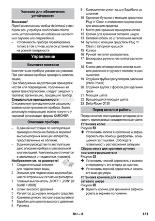 – 8 
Внимание! 
Перед выполнением любых действий с при- 
бором или у прибора необходимо обеспе 
чить устойчивость во избежание несчаст 
ных случаев или повреждений. 
– Устойчивость прибора гарантирована 
только в том случае, если он установлен 
на ровной поверхности. 
Комплектация прибора указана на упаковке. 
При распаковке прибора проверить комплек 
тацию. 
При обнаружении недостающих принадлеж 
ностей или повреждений, полученных во 
время транспортировки, следует уведомить 
торговую организацию, продавшую прибор. 
Специальные принадлежности расширяют 
возможности применения прибора. Более 
детальную информацию можно получить у 
торговой организации фирмы KARCHER. 
– В данной инструкции по эксплуатации 
приведено описание базовых моделей 
высоконапорных моющих аппаратов, 
представленные на обложке. 
– В данном руководстве по эксплуатации 
дано описание прибора с максимальной 
комплектацией. Комплектация отличается 
в зависимости от модели (см. упаковку). 
Изображения см. на развороте! 
1 Cоединительный элемент 
для подключения воды, 
2 Элемент для подключения водоснабже- 
ния со встроенным сетчатым фильтром 
3 Главный выключатель „0/OFF“ / „I/ON“ (0/ 
ВЫКЛ / I/ВКЛ) 
4 Шланг высокого давления 
5 Регулятор дозировки моющего средства 
6 Хранение ручного пистолета-распылителя 
7 Барабан для шланга высокого давления 
8 Pукоятка 
9 Кривошипная рукоятка для барабана со 
шлангом 
10 Хранение бутылки с моющим средством 
Plug 'n' Clean с элементом подключения 
для моющего средства 
11 Место для хранения принадлежностей 
12 Крючки для хранения сетевого шнура 
13 Сетевой кабель со штепсельной вилкой 
14 Бутылка с моющим средством Plug 'n' 
Clean с запорной крышкой 
15 Колеса 
16 Ручной пистолет-распылитель 
17 Блокировка ручного пистолета-распыли- 
теля 
18 Кнопка для отсоединения шланга высо- 
кого давления от ручного пистолета-рас- 
пылителя 
19 Струйная трубка с регулятором давления 
(Vario Power) 
20 Cтруйная трубка с фрезой для удаления 
грязи 
21 Моющая щетка 
22 Вращающаяся моющая щетка 
23 Delta-Racer D150 
Перед началом эксплуатации аппарата уста- 
новить прилагаемые незакрепленные части. 
Рисунок 
 Установить колеса в крепление и зафик- 
сировать при помощи диафрагмы, осна- 
щенной заглушками. Соблюдать 
правильность расположения заглушек. 
Рисунок 
 Установить нижний держатель в выемки 
и передвинуть его вперед до щелчка. 
 Установить верхний держатель и нажать 
его вниз до упора. 
Рисунок 
 Вдавить крючки для хранения и зафикси- 
ровать в верхнем положении. 
Условия для обеспечения 
устойчивости 
Управление 
Комплект поставки 
Специальные принадлежности 
Описание прибора 
Перед началом работы 
Установка колес 
Сборка места для хранения ручного 
пистолета-распылителя 
Установка крючков для хранения 
сетевого шнура 
RU 131 
 