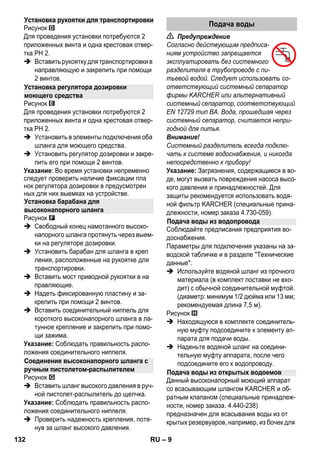 – 9 
Рисунок 
Для проведения установки потребуются 2 
приложенных винта и одна крестовая отвер- 
тка PH 2. 
 Вставить рукоятку для транспортировки в 
направляющую и закрепить при помощи 
2 винтов. 
Рисунок 
Для проведения установки потребуются 2 
приложенных винта и одна крестовая отвер- 
тка PH 2. 
 Установить в элементы подключения оба 
шланга для моющего средства. 
 Установить регулятор дозировки и закре- 
пить его при помощи 2 винтов. 
Указание: Во время установки непременно 
следует проверить наличие фиксации пла 
нок регулятора дозировки в предусмотрен 
ных для них выемках на устройстве. 
Рисунок 
 Свободный конец намотанного высоко- 
напорного шланга протянуть через выем- 
ки на регуляторе дозировки. 
 Установить барабан для шланга в креп 
ления, расположенные на рукоятке для 
транспортировки. 
 Вставить мост приводной рукоятки в на 
правляющие. 
 Надеть фиксированную пластину и за- 
крепить при помощи 2 винтов. 
 Вставить соединительный ниппель для 
короткого высоконапорного шланга в ла- 
тунное крепление и закрепить при помо- 
щи зажима. 
Указание: Соблюдать правильность распо- 
ложения соединительного ниппеля. 
Рисунок 
 Вставить шланг высокого давления в руч- 
ной пистолет-распылитель до щелчка. 
Указание: Соблюдать правильность распо- 
ложения соединительного ниппеля. 
 Проверить надежность крепления, потя- 
нув за шланг высокого давления. 
 Предупреждение 
Согласно действующим предписа- 
ниям устройство запрещается 
эксплуатировать без системного 
разделителя в трубопроводе с пи- 
тьевой водой. Следует использовать со- 
ответствующий системный сепаратор 
фирмы KARCHER или альтернативный 
системный сепаратор, соответствующий 
EN 12729 тип BA. Вода, прошедшая через 
системный сепаратор, считается непри- 
годной для питья. 
Внимание! 
Системный разделитель всегда подклю- 
чать к системе водоснабжения, и никогда 
непосредственно к прибору! 
Указание: Загрязнения, содержащиеся в во- 
де, могут вызвать повреждения насоса высо- 
кого давления и принадлежностей. Для 
защиты рекомендуется использовать водя- 
ной фильтр KARCHER (специальные прина- 
длежности, номер заказа 4.730-059). 
Соблюдайте предписания предприятия во- 
доснабжения. 
Параметры для подключения указаны на за- 
водской табличке и в разделе Технические 
данные. 
 Используйте водяной шланг из прочного 
материала (в комплект поставки не вхо- 
дит) с обычной соединительной муфтой. 
(диаметр: минимум 1/2 дюйма или 13 мм; 
рекомендуемая длина 7,5 м). 
Рисунок 
 Находящуюся в комплекте соединитель- 
ную муфту подсоедините к элементу ап- 
парата для подачи воды. 
 Наденьте водяной шланг на соедини- 
тельную муфту аппарата, после чего 
подсоедините его к водопроводу. 
Данный высоконапорный моющий аппарат 
со всасывающим шлангом KARCHER и об- 
ратным клапаном (специальные принадлеж- 
ности, номер заказа. 4.440-238) 
предназначен для всасывания воды из от 
крытых резервуаров, например, из бочек для 
Установка рукоятки для транспортировки 
Установка регулятора дозировки 
моющего средства 
Установка барабана для 
высоконапорного шланга 
Соединение высоконапорного шланга с 
ручным пистолетом-распылителем 
Подача воды 
Подача воды из водопровода 
Подача воды из открытых водоемов 
132 RU 
 