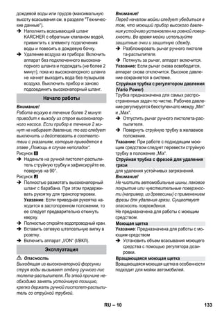 – 10 
дождевой воды или прудов (максимальную 
высоту всасывания см. в разделе Техничес- 
кие данные). 
 Наполнить всасывающий шланг 
KARCHER с обратным клапаном водой, 
привинтить к элементу подключения 
воды и повесить в дождевую бочку. 
 Удаление воздуха из прибора: Включить 
аппарат без подключенного высокона- 
порного шланга и подождать (не более 2 
минут), пока из высоконапорного шланга 
не начнет выходить вода без пузырьков 
воздуха. Выключить прибор и заново 
подсоединить высоконапорный шланг. 
Внимание! 
Работа всухую в течение более 2 минут 
приводит к выходу из строя высоконапор- 
ного насоса. Если прибор в течение 2 ми- 
нут не набирает давление, то его следует 
выключить и действовать в соответс- 
твии с указаниям, которые приводятся в 
главе „Помощь в случае неполадок“. 
Рисунок 
 Наденьте на ручной пистолет-распыли- 
тель струйную трубку и зафиксируйте ее, 
повернув на 90°. 
Рисунок 
 Полностью размотать высоконапорный 
шланг с барабана. При этом придержи- 
вать рукоятку для транспортировки. 
Указание: Если приводная рукоятка на- 
ходится в застопоренном положении, то 
ее следует предварительно откинуть 
кверху. 
 Полностью откройте водопроводный кран. 
 Вставить сетевую штепсельную вилку в 
розетку. 
 Включить аппарат „I/ON“ (I/ВКЛ). 
 Опасность 
Выходящая из высоконапорной форсунки 
струя воды вызывает отдачу ручного пис 
толета-распылителя. По этой причине не- 
обходимо занять устойчивую позицию, 
крепко держать ручной пистолет-распыли- 
тель со струйной трубкой. 
Внимание! 
Перед началом мойки следует убедиться в 
том, что моющий прибор высокого давле- 
ния устойчиво установлен на ровной повер- 
хности. Во время мойки используйте 
защитные очки и защитную одежду. 
 Разблокировать рычаг ручного пистоле 
та-распылителя. 
 Потянуть за рычаг, аппарат включится. 
Указание: Если рычаг снова освободится, 
аппарат снова отключится. Высокое давле- 
ние сохраняется в системе. 
Трубка предназначена для самых распро- 
страненных задач по чистке. Рабочее давле- 
ние регулируется бесступенчато между „Min“ 
и „Max“. 
 Отпустить рычаг ручного пистолета-рас- 
пылителя. 
 Повернуть струйную трубку в желаемое 
положение. 
Указание: При работе с подходящим мою- 
щим средством следует перевести струйную 
трубку в положение „Mix“. 
для удаления устойчивых загрязнений. 
Внимание! 
Не чистить автомобильные шины, лаковое 
покрытие или чувствительные поверхнос- 
ти (например, из древесины) с применением 
фрезы для удаления грязи. Существует 
опасность повреждения. 
Не предназначена для работы с моющим 
средством. 
Указание: Предназначена для работы с мо- 
ющим средством 
 Установить объем всасывания моющего 
средства с помощью регулятора дози- 
ровки. 
Вращающаяся моющая щетка в особенности 
подходит для мойки автомобилей. 
Начало работы 
Эксплуатация 
Струйная трубка с регулятором давления 
(Vario Power) 
Струйная трубка с фрезой для удаления 
грязи 
Моющая щетка 
Вращающаяся моющая щетка 
RU 133 
 