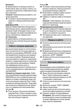 – 11 
Внимание! 
Во время работы на моющей щетке не 
должно быть грязи или других частиц. Су- 
ществует возможность повреждения лако- 
вого покрытия. 
Указание: Предназначена для работы с мо- 
ющим средством 
 Установить объем всасывания моющего 
средства с помощью регулятора дози 
ровки. 
Моющий прибор Delta-Racer объединяет в 
себе моющую щетку с вращающейся высоко- 
напорной струей. Благодаря этому он осо- 
бенно подходит для мойки автомобилей или 
сильно загрязненных поверхностей. 
 Опасность 
Во время работы не дотрагивайтесь и не 
подносите руки под край моющего прибора 
Delta-Racer! 
Для выполняемой задачи по чистке исполь- 
зуйте исключительно чистящие средства и 
средства по уходу фирмы KARCHER, так как 
они разработаны специально для примене- 
ния в вашем приборе. Применение других 
чистящих средств и средств по уходу может 
привести к ускоренному износу и потери пра- 
ва на гарантийное обслуживание. Подроб- 
ную информацию можно узнать в 
специализированном месте торговли или по- 
лучить непосредственно в представительс- 
тве KARCHER. 
Указания по моющим средствам: Наибо- 
лее употребляемое моющее средство марки 
KÄRCHER для этого устройства можно при- 
обрести в готовом к применению виде в бу- 
тылке для моющего средства Plug 'n' Clean, 
оснащенной запорной крышкой. Таким обра- 
зом исключается обременительная обязан- 
ность по сливанию или наполнению бака. 
Рисунок 
 Снять крышку с бутылки для моющего 
средства Plug 'n' Clean и вставить откры- 
тую бутылку вниз в соединительный эле- 
мент для моющего средства. 
Рисунок 
 Установить объем всасывания раствора 
моющего средства с помощью регулято- 
ра дозировки моющего средства. 
 Использовать струйную трубку с регуля- 
тором давления (Vario Power). 
 Повернуть струйную трубку в положение 
„Mix“. 
Указание: Такми образом, при эксплуа- 
тации раствор моющего средства смеши- 
вается со струей воды. 
 Экономно разбрызгать моющее средство 
по сухой поверхности и дать ему подейс- 
твовать (не позволять высыхать). 
 Растворенную грязь смыть струей высо- 
кого давления. 
 Отпустить рычаг ручного пистолета-рас- 
пылителя. 
 Заблокировать рычаг ручного пистолета- 
распылителя. 
 Во время продолжительных перерывов в 
работе (свыше 5 минут) аппарат следует 
выключать „0/OFF“ (0/ВЫКЛ). 
 Вставить ручной пистолет-распылитель 
в держатель. 
Внимание! 
Высоконапорный шланг отсоединять от руч- 
ного пистолета-распылителя или прибора, 
когда в системе отсутствует давление. 
 Вынуть бутылку для моющего средства 
Plug 'n' Clean из крепления и закрыть 
крышкой. Для хранения повернуть на 180 
° и установить в крепление. 
 Отпустить рычаг ручного пистолета-рас- 
пылителя. 
 Выключить аппарат 0/OFF (0/ВЫКЛ). 
 закрыть водный кран. 
 нажать рычаг ручного пистолета-распы- 
лителя для сброса давления в системе. 
 Отделить аппарат от водоснабжения. 
Осторожно: При снятии питающего или 
высоконапорного шланга во время рабо- 
ты может образоваться утечка горячей 
воды в местах соединения. 
Delta-Racer D150 
Работа с моющим средством 
Рекомендуемый способ мойки 
Перерыв в работе 
Окончание работы 
134 RU 
 