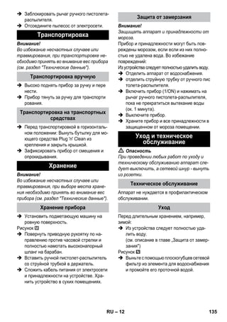 – 12 
 Заблокировать рычаг ручного пистолета- 
распылителя. 
 Отсоедините пылесос от электросети. 
Внимание! 
Во избежание несчастных случаев или 
травмирования, при транспортировке не- 
обходимо принять во внимание вес прибора 
(см. раздел Технические данные). 
 Высоко поднять прибор за ручку и пере 
нести. 
 Прибор тянуть за ручку для транспорти 
рования. 
 Перед транспортировкой в горизонталь- 
ном положении: Вынуть бутылку для мо- 
ющего средства Plug 'n' Clean из 
крепления и закрыть крышкой. 
 Зафиксировать прибор от смещения и 
опрокидывания. 
Внимание! 
Во избежание несчастных случаев или 
травмирования, при выборе места хране- 
ния необходимо принять во внимание вес 
прибора (см. раздел Технические данные). 
 Установить подметающую машину на 
ровную поверхность. 
Рисунок 
 Повернуть приводную рукоятку по на- 
правлению против часовой стрелки и 
полностью намотать высоконапорный 
шланг на барабан. 
 Вставить ручной пистолет-распылитель 
со струйной трубкой в держатель. 
 Сложить кабель питания от электросети 
и принадлежности на устройстве. Хра- 
нить устройство в сухих помещениях. 
Внимание! 
Защищать аппарат и принадлежности от 
мороза. 
Прибор и принадлежности могут быть пов- 
реждены морозом, если если из них полно- 
стью не удалена вода. Во избежание 
повреждений: 
Из устройства следует полностью удалить воду. 
 Отделить аппарат от водоснабжения. 
 отделить струйную трубку от ручного пис 
толета-распылителя. 
 Включить прибор (1/ON) и нажимать на 
рычаг ручного пистолета-распылителя, 
пока не прекратиться вытекание воды 
(ок. 1 минута). 
 Выключите прибор. 
 Храните прибор и все принадлежности в 
защищенном от мороза помещении. 
 Опасность 
При проведении любых работ по уходу и 
техническому обслуживанию аппарат сле- 
дует выключить, а сетевой шнур - вынуть 
из розетки. 
Аппарат не нуждается в профилактическом 
обслуживании. 
Перед длительным хранением, например, 
зимой: 
 Из устройства следует полностью уда- 
лить воду. 
(см. описание в главе „Защита от замер- 
зания) 
Рисунок 
 Выньте с помощью плоскогубцев сетевой 
фильтр из элемента для водоснабжения 
и промойте его проточной водой. 
Транспортировка 
Транспортировка вручную 
Транспортировка на транспортных 
средствах 
Хранение 
Хранение прибора 
Защита от замерзания 
Уход и техническое 
обслуживание 
Техническое обслуживание 
Уход 
RU 135 
 