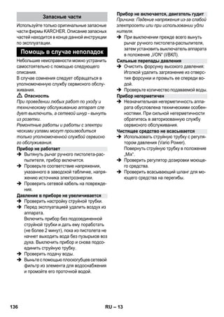 – 13 
Используйте только оригинальные запасные 
части фирмы KARCHER. Описание запасных 
частей находится в конце данной инструкции 
по эксплуатации. 
Небольшие неисправности можно устранить 
самостоятельно с помощью следующего 
описания. 
В случае сомнения следует обращаться в 
уполномоченную службу сервисного обслу- 
живания. 
 Опасность 
При проведении любых работ по уходу и 
техническому обслуживанию аппарат сле 
дует выключить, а сетевой шнур - вынуть 
из розетки. 
Ремонтные работы и работы с электри 
ческими узлами могут производиться 
только уполномоченной службой сервисно 
го обслуживания. 
 Вытянуть рычаг ручного пистолета-рас- 
пылителя, прибор включится. 
 Проверьте соответствие напряжения, 
указанного в заводской табличке, напря- 
жению источника электроэнергии. 
 Проверить сетевой кабель на поврежде- 
ния. 
 Проверить настройку струйной трубки. 
 Перед эксплуатацией удалить воздух из 
аппарата. 
Включить прибор без подсоединенной 
струйной трубки и дать ему поработать 
(не более 2 минут), пока из пистолета не 
начнет выходить вода без пузырьков воз 
духа. Выключить прибор и снова подсо- 
единить струйную трубку. 
 Проверить подачу воды. 
 Выньте с помощью плоскогубцев сетевой 
фильтр из элемента для водоснабжения 
и промойте его проточной водой. 
Причина: Падение напряжения из-за слабой 
электросети или при использовании удли 
нителя. 
 При выключении прежде всего вынуть 
рычаг ручного пистолета-распылителя, 
затем установить выключатель аппарата 
в положение „I/ON“ (I/ВКЛ). 
 Очистить форсунку высокого давления: 
Иголкой удалить загрязнение из отверс- 
тия форсунки и промыть ее спереди во- 
дой. 
 Проверьте количество подаваемой воды. 
 Незначительная негерметичность аппа- 
рата обусловлена техническими особен- 
ностями. При сильной негерметичности 
обратитесь в авторизованную службу 
сервисного обслуживания. 
 Использовать струйную трубку с регуля- 
тором давления (Vario Power). 
Повернуть струйную трубку в положение 
„Mix“. 
 Проверить регулятор дозировки моюще- 
го средства. 
 Проверить всасывающий шланг для мо- 
ющего средства на перегибы. 
Запасные части 
Помощь в случае неполадок 
Прибор не работает 
Давление в приборе не увеличивается 
Прибор не включается, двигатель гудит 
Сильные перепады давления 
Прибор негерметичен 
Чистящее средство не всасывается 
136 RU 
 
