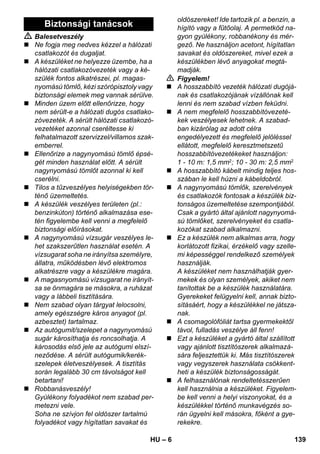 – 6 
 Balesetveszély 
 Ne fogja meg nedves kézzel a hálózati 
csatlakozót és dugaljat. 
 A készüléket ne helyezze üzembe, ha a 
hálózati csatlakozóvezeték vagy a ké-szülék 
fontos alkatrészei, pl. magas-nyomású 
tömlő, kézi szórópisztoly vagy 
biztonsági elemek meg vannak sérülve. 
 Minden üzem előtt ellenőrizze, hogy 
nem sérült-e a hálózati dugós csatlako-zóvezeték. 
A sérült hálózati csatlakozó-vezetéket 
azonnal cseréltesse ki 
felhatalmazott szervizzel/villamos szak-emberrel. 
 Ellenőrize a nagynyomású tömlő épsé-gét 
minden használat előtt. A sérült 
nagynyomású tömlőt azonnal ki kell 
cserélni. 
 Tilos a tűzveszélyes helyiségekben tör-ténő 
üzemeltetés. 
 A készülék veszélyes területen (pl.: 
benzinkúton) történő alkalmazása ese-tén 
figyelembe kell venni a megfelelő 
biztonsági előírásokat. 
 A nagynyomású vízsugár veszélyes le-het 
szakszerűtlen használat esetén. A 
vízsugarat soha ne irányítsa személyre, 
állatra, működésben lévő elektromos 
alkatrészre vagy a készülékre magára. 
 A magasnyomású vízsugarat ne irányít-sa 
se önmagára se másokra, a ruházat 
vagy a lábbeli tisztítására. 
 Nem szabad olyan tárgyat lelocsolni, 
amely egészségre káros anyagot (pl. 
azbesztet) tartalmaz. 
 Az autógumit/szelepet a nagynyomású 
sugár károsíthatja és roncsolhatja. A 
károsodás első jele az autógumi elszí-neződése. 
A sérült autógumik/kerék-szelepek 
életveszélyesek. A tisztítás 
során legalább 30 cm távolságot kell 
betartani! 
 Robbanásveszély! 
Gyúlékony folyadékot nem szabad per-metezni 
vele. 
Soha ne szívjon fel oldószer tartalmú 
folyadékot vagy hígítatlan savakat és 
oldószereket! Ide tartozik pl. a benzin, a 
hígító vagy a fűtőolaj. A permetköd na-gyon 
gyúlékony, robbanékony és mér-gező. 
Ne használjon acetont, hígítatlan 
savakat és oldószereket, mivel ezek a 
készülékben lévő anyagokat megtá-madják. 
 Figyelem! 
 A hosszabbító vezeték hálózati dugójá-nak 
és csatlakozójának vízállónak kell 
lenni és nem szabad vízben feküdni. 
 A nem megfelelő hosszabbítóvezeté-kek 
veszélyesek lehetnek. A szabad-ban 
kizárólag az adott célra 
engedélyezett és megfelelő jelöléssel 
ellátott, megfelelő keresztmetszetű 
hosszabbítóvezetékeket használjon: 
1 - 10 m: 1,5 mm2; 10 - 30 m: 2,5 mm2 
 A hosszabbító kábelt mindig teljes hos-szában 
le kell húzni a kábeldobról. 
 A nagynyomású tömlők, szerelvények 
és csatlakozók fontosak a készülék biz-tonságos 
üzemeltetése szempontjából. 
Csak a gyártó által ajánlott nagynyomá-sú 
tömlőket, szerelvényeket és csatla-kozókat 
szabad alkalmazni. 
 Ez a készülék nem alkalmas arra, hogy 
korlátozott fizikai, érzékelő vagy szelle-mi 
képességgel rendelkező személyek 
használják. 
A készüléket nem használhatják gyer-mekek 
és olyan személyek, akiket nem 
tanítottak be a készülék használatára. 
Gyerekeket felügyelni kell, annak bizto-sításáért, 
hogy a készülékkel ne játsza-nak. 
 A csomagolófóliát tartsa gyermekektől 
távol, fulladás veszélye áll fenn! 
 Ezt a készüléket a gyártó által szállított 
vagy ajánlott tisztítószerek alkalmazá-sára 
feljesztettük ki. Más tisztítószerek 
vagy vegyszerek használata csökkent-heti 
a készülék biztonságosságát. 
 A felhasználónak rendeltetésszerűen 
kell használnia a készüléket. Figyelem-be 
kell venni a helyi viszonyokat, és a 
készülékkel történő munkavégzés so-rán 
ügyelni kell másokra, főként a gye-rekekre. 
Biztonsági tanácsok 
HU 139 
 