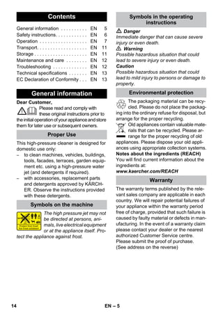 English 
– 5 
Dear Customer, 
Please read and comply with 
these original instructions prior to 
the initial operation of your appliance and store 
them for later use or subsequent owners. 
This high-pressure cleaner is designed for 
domestic use only: 
– to clean machines, vehicles, buildings, 
tools, facades, terraces, garden equip-ment 
etc. using a high-pressure water 
jet (and detergents if required). 
– with accessories, replacement parts 
and detergents approved by KÄRCH-ER. 
Observe the instructions provided 
with these detergents. 
The high pressure jet may not 
be directed at persons, ani-mals, 
live electrical equipment 
or at the appliance itself. Pro-tect 
the appliance against frost. 
 Danger 
Immediate danger that can cause severe 
injury or even death. 
 Warning 
Possible hazardous situation that could 
lead to severe injury or even death. 
Caution 
Possible hazardous situation that could 
lead to mild injury to persons or damage to 
property. 
The packaging material can be recy-cled. 
Please do not place the packag-ing 
into the ordinary refuse for disposal, but 
arrange for the proper recycling. 
Old appliances contain valuable mate-rials 
that can be recycled. Please ar-range 
for the proper recycling of old 
appliances. Please dispose your old appli-ances 
using appropriate collection systems. 
Notes about the ingredients (REACH) 
You will find current information about the 
ingredients at: 
www.kaercher.com/REACH 
The warranty terms published by the rele-vant 
sales company are applicable in each 
country. We will repair potential failures of 
your appliance within the warranty period 
free of charge, provided that such failure is 
caused by faulty material or defects in man-ufacturing. 
In the event of a warranty claim 
please contact your dealer or the nearest 
authorized Customer Service centre. 
Please submit the proof of purchase. 
(See address on the reverse) 
Contents 
General information . . . . . . . . . . EN 5 
Safety instructions. . . . . . . . . . . . EN 6 
Operation . . . . . . . . . . . . . . . . . . EN 7 
Transport. . . . . . . . . . . . . . . . . . . EN 11 
Storage . . . . . . . . . . . . . . . . . . . . EN 11 
Maintenance and care . . . . . . . . EN 12 
Troubleshooting . . . . . . . . . . . . . EN 12 
Technical specifications . . . . . . . EN 13 
EC Declaration of Conformity . . . EN 13 
General information 
Proper Use 
Symbols on the machine 
Symbols in the operating 
instructions 
Environmental protection 
Warranty 
14 EN 
 