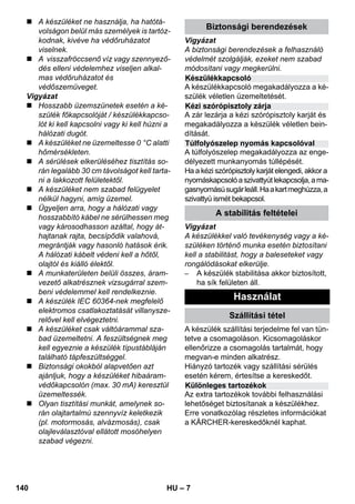 Készülékkapcsoló 
Kézi szórópisztoly zárja 
Túlfolyószelep nyomás kapcsolóval 
– 7 
 A készüléket ne használja, ha hatótá-volságon 
belül más személyek is tartóz-kodnak, 
kivéve ha védőruházatot 
viselnek. 
 A visszafröccsenő víz vagy szennyező-dés 
elleni védelemhez viseljen alkal-mas 
védőruházatot és 
védőszemüveget. 
Vigyázat 
 Hosszabb üzemszünetek esetén a ké-szülék 
főkapcsolóját / készülékkapcso-lót 
ki kell kapcsolni vagy ki kell húzni a 
hálózati dugót. 
 A készüléket ne üzemeltesse 0 °C alatti 
hőmérsékleten. 
 A sérülések elkerüléséhez tisztítás so-rán 
legalább 30 cm távolságot kell tarta-ni 
a lakkozott felületektől. 
 A készüléket nem szabad felügyelet 
nélkül hagyni, amíg üzemel. 
 Ügyeljen arra, hogy a hálózati vagy 
hosszabbító kábel ne sérülhessen meg 
vagy károsodhasson azáltal, hogy át-hajtanak 
rajta, becsípődik valahová, 
megrántják vagy hasonló hatások érik. 
A hálózati kábelt védeni kell a hőtől, 
olajtól és kiálló élektől. 
 A munkaterületen belüli összes, áram-vezető 
alkatrésznek vizsugárral szem-beni 
védelemmel kell rendelkeznie. 
 A készülék IEC 60364-nek megfelelő 
elektromos csatlakoztatását villanysze-relővel 
kell elvégeztetni. 
 A készüléket csak váltóárammal sza-bad 
üzemeltetni. A feszültségnek meg 
kell egyeznie a készülék típustábláján 
található tápfeszültséggel. 
 Biztonsági okokból alapvetően azt 
ajánljuk, hogy a készüléket hibaáram-védőkapcsolón 
(max. 30 mA) keresztül 
üzemeltessék. 
 Olyan tisztítási munkát, amelynek so-rán 
olajtartalmú szennyvíz keletkezik 
(pl. motormosás, alvázmosás), csak 
olajleválasztóval ellátott mosóhelyen 
szabad végezni. 
Biztonsági berendezések 
Vigyázat 
A biztonsági berendezések a felhasználó 
védelmét szolgálják, ezeket nem szabad 
módosítani vagy megkerülni. 
A készülékkapcsoló megakadályozza a ké-szülék 
véletlen üzemeltetését. 
A zár lezárja a kézi szórópisztoly karját és 
megakadályozza a készülék véletlen bein-dítását. 
A túlfolyószelep megakadályozza az enge-délyezett 
munkanyomás túllépését. 
Ha a kézi szórópisztoly karját elengedi, akkor a 
nyomáskapcsoló a szivattyút lekapcsolja, a ma-gasnyomású 
sugár leáll. Ha a kart meghúzza, a 
szivattyú ismét bekapcsol. 
A stabilitás feltételei 
Vigyázat 
A készülékkel való tevékenység vagy a ké-szüléken 
történő munka esetén biztosítani 
kell a stabilitást, hogy a baleseteket vagy 
rongálódásokat elkerülje. 
– A készülék stabilitása akkor biztosított, 
ha sík felületen áll. 
Használat 
Szállítási tétel 
A készülék szállítási terjedelme fel van tün-tetve 
a csomagoláson. Kicsomagoláskor 
ellenőrizze a csomagolás tartalmát, hogy 
megvan-e minden alkatrész. 
Hiányzó tartozék vagy szállítási sérülés 
esetén kérem, értesítse a kereskedőt. 
Különleges tartozékok 
Az extra tartozékok további felhasználási 
lehetőséget biztosítanak a készülékhez. 
Erre vonatkozólag részletes információkat 
a KÄRCHER-kereskedőknél kaphat. 
140 HU 
 