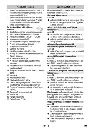 Készülék leírása Üzembevétel előtt 
Kerekek felszerelése 
A kézi szórópisztoly tárolójának 
felszerelése 
A hálózati csatlakozóvezeték 
tárolókampójának felszerelése 
A szállítófogantyú felszerelése 
Tisztítószer adagolás szabályozójának 
felszerelése 
Magasnyomású tömlődob rászerelése 
– 8 
– Jelen üzemeltetési útmutató az első bo-rítón 
található magasnyomású tisztító 
alapmodelljeit írja le. 
– Jelen használati útmutatóban a maxi-mális 
felszereltség van leírva. A szállí-tási 
terjedelem modellenként eltérő 
(lásd a csomagoláson). 
Az ábrákat lásd a kihajtható 
oldalon! 
1 Csatlakozóelem a vízcsatlakozáshoz 
2 Vízcsatlakozás beépített szűrővel 
3 Készülékkapcsoló „0/OFF“ / „I/ON“ 
4 Magasnyomású tömlő 
5 Tisztítószer adagolás szabályozója 
6 A kézi szórópisztoly tárolója 
7 Magasnyomású tömlődob 
8 Szállító markolat 
9 Kézi forgatókar a tömlődobhoz 
10 A Plug 'n' Clean tisztítószer csatlakozós 
flakon tárolása 
11 A tartozékok tárolója 
12 A hálózati csatlakozóvezeték tároló-kampója 
13 Hálózati csatlakozóvezeték hálózati 
csatlakozóval 
14 Plug 'n' Clean tisztítószer flakon zárófe-déllel 
15 Kerekek 
16 Kézi szórópisztoly 
17 Kézi szórópisztoly zárja 
18 Gomb a magasnyomású tömlő levá-lasztásához 
a kézi szórópisztolyról 
19 Sugárcső nyomásszabályozóval (Vario 
Power) 
20 Sugárcső szennymaróval 
21 Mosókefe 
22 Forgó mosókefe 
23 Delta-Racer D150 
Üzembevétel előtt szerelje fel a mellékelt 
különálló alkatrészeket. 
Ábra 
 A kerekeket nyomja a befogókba, záró-lemezzel, 
csappal biztosítsa. Ügyeljen 
a csap állására. 
Ábra 
 Az alsó tartót a mélyedésbe helyezni, 
és előre tolni, hallhatóan bekattan. 
 A felső tartó ráhelyezni, és lefelé ütkö-zésig 
nyomni. 
Ábra 
 A tárolókampót benyomni, és a felső ál-lásba 
bekattintani. 
Ábra 
Ehhez a 2 mellékelt csavar szükséges és 
egy PH 2 méretű csillag csavarhúzó. 
 A szállítófogantyút a sínbe betolni és 
két csavarral rögzíteni. 
Ábra 
Ehhez a 2 mellékelt csavar szükséges és 
egy PH 2 méretű csillag csavarhúzó. 
 Mindkét tisztítószer tömlőt a csatlako-zókra 
helyezni. 
 Az adagolás szabályozóját felhelyezni 
és a 2 csavarral rögzíteni. 
Megjegyzés: A felszerelésnél mindenkép-pen 
ügyeljen arra, hogy az adagolás sza-bályozó 
fülei a készülékházon található 
mélyedésekben rögzítve legyenek. 
Ábra 
 A feltekert magasnyomású tömlő sza-bad 
végét tolja át az adagolás szabá-lyozó 
mélyedésein. 
 A tömlődobot a szállítófogantyún talál-ható 
befogókba helyezni. 
 A kézi forgatókar tengelyét a sínbe he-lyezni. 
HU 141 
 