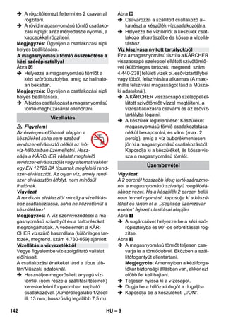 – 9 
 A rögzítőlemezt feltenni és 2 csavarral 
rögzíteni. 
 A rövid magasnyomású tömlő csatlako-zási 
niplijét a réz mélyedésbe nyomni, a 
kapcsokkal rögzíteni. 
Megjegyzés: Ügyeljen a csatlakozási nipli 
helyes beállítására. 
Ábra 
 Helyezze a magasnyomású tömlőt a 
kézi szórópisztolyba, amíg ez hallható-an 
bekattan. 
Megjegyzés: Ügyeljen a csatlakozási nipli 
helyes beállítására. 
 A biztos csatlakozást a magasnyomású 
tömlő meghúzásával ellenőrizni. 
 Figyelem! 
Az érvényes előírások alapján a 
készüléket soha nem szabad 
rendszer-elválasztó nélkül az ivó-víz- 
hálózatban üzemeltetni. Hasz-nálja 
a KÄRCHER vállalat megfelelő 
rendszer-elválasztóját vagy alternatívaként 
egy EN 12729 BA típusnak megfelelő rend-szer- 
elválasztót. Az olyan víz, amely rend-szer 
elválasztón átfolyt, nem minősül 
ihatónak. 
Vigyázat 
A rendszer elválasztót mindig a vízellátás-hoz 
csatlakoztassa, soha ne közvetlenül a 
készülékhez! 
Megjegyzés: A víz szennyeződései a ma-gasnyomású 
szivattyút és a tartozékokat 
megrongálhatják. A védelemért a KÄR-CHER 
vízszűrő használata (különleges tar-tozék, 
megrend. szám 4.730-059) ajánlott. 
Vegye figyelembe víz-szolgáltató vállalat 
előírásait. 
A csatlakozási értékeket lásd a típus táb-lán/ 
Műszaki adatoknál. 
 Használjon megerősített anyagú víz-tömlőt 
(nem része a szállítási tételnek) 
kereskedelmi forgalomban kapható 
csatlakozóval. (Átmérő legalább 1/2 coll 
ill. 13 mm; hosszúság legalább 7,5 m). 
Ábra 
 Csavarozza a szállított csatlakozó al-katrészt 
a készülék vízcsatlakozójára. 
 Helyezze be víztömlőt a készülék csat-lakozó 
alkatrészébe és kösse a vízellá-táshoz. 
Ez a a magasnyomású tisztító a KÄRCHER 
visszacsapó szeleppel ellátott szívótömlő-vel 
(különleges tartozék, megrend. szám 
4.440-238) felületi vizek pl. esővíztartályból 
vagy tóból, felszívására alkalmas (A maxi-mális 
felszívási magasságot lásd a Műsza-ki 
adatoknál). 
 A KÄRCHER visszacsapó szeleppel el-látott 
szívótömlőt vízzel megtölteni, a 
vízcsatlakozásra csavarni és az esővíz-tartályba 
lógatni. 
 A készülék légtelenítése: Készüléket 
magasnyomású tömlő csatlakoztatása 
nélkül bekapcsolni, és várni (max. 2 
percig), amíg a víz buborékmentesen 
jön ki a magasnyomású csatlakozásból. 
Kapcsolja ki a készüléket, és kösse vis-sza 
a magasnyomású tömlőt. 
Vigyázat 
A 2 percnél hosszabb ideig tartó szárazme-net 
a magasnyomású szivattyú rongálódá-sához 
vezet. Ha a készülék 2 percen belül 
nem termel nyomást, kapcsolja ki a készü-léket 
és járjon el a „Segítség üzemzavar 
esetén“ fejezet utasításai alapján. 
Ábra 
 A sugárcsövet helyezze be a kézi szó-rópisztolyba 
és 90°-os elfordítással rög-zítse. 
Ábra 
 A magasnyomású tömlőt teljesen csa-varja 
le a tömlődobról. Eközben a szál-lítófogantyút 
ellentartani. 
Megjegyzés: Amennyiben a kézi forga-tókar 
biztonsági állásban van, akkor ezt 
előbb fel kell hajtani. 
 Teljesen nyissa ki a vízcsapot. 
 Dugja be a hálózati dugót a dugaljba. 
 Kapcsolja be a készüléket „I/ON“. 
A magasnyomású tömlő összekötése a 
kézi szórópisztollyal 
Vízellátás 
Vízellátás a vízvezetékből 
Víz kiszívása nyitott tartályokból 
Üzembevétel 
142 HU 
 