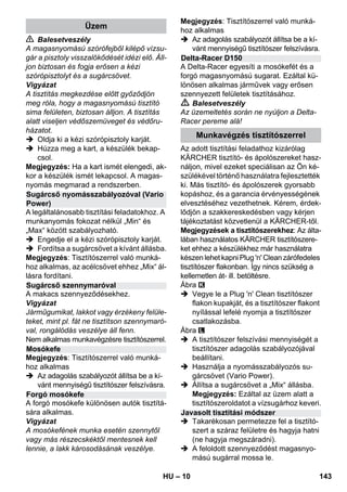 – 10 
 Balesetveszély 
A magasnyomású szórófejből kilépő vízsu-gár 
a pisztoly visszalökődését idézi elő. Áll-jon 
biztosan és fogja erősen a kézi 
szórópisztolyt és a sugárcsövet. 
Vigyázat 
A tisztítás megkezdése előtt győződjön 
meg róla, hogy a magasnyomású tisztító 
sima felületen, biztosan álljon. A tisztítás 
alatt viseljen védőszemüveget és védőru-házatot. 
 Oldja ki a kézi szórópisztoly karját. 
 Húzza meg a kart, a készülék bekap-csol. 
Megjegyzés: Ha a kart ismét elengedi, ak-kor 
a készülék ismét lekapcsol. A magas-nyomás 
megmarad a rendszerben. 
A legáltalánosabb tisztítási feladatokhoz. A 
munkanyomás fokozat nélkül „Min“ és 
„Max“ között szabályozható. 
 Engedje el a kézi szórópisztoly karját. 
 Fordítsa a sugárcsövet a kívánt állásba. 
Megjegyzés: Tisztítószerrel való munká-hoz 
alkalmas, az acélcsövet ehhez „Mix“ ál-lásra 
fordítani. 
A makacs szennyeződésekhez. 
Vigyázat 
Járműgumikat, lakkot vagy érzékeny felüle-teket, 
mint pl. fát ne tisztítson szennymaró-val, 
rongálódás veszélye áll fenn. 
Nem alkalmas munkavégzésre tisztítószerrel. 
Megjegyzés: Tisztítószerrel való munká-hoz 
alkalmas 
 Az adagolás szabályozót állítsa be a kí-vánt 
mennyiségű tisztítószer felszívásra. 
A forgó mosókefe különösen autók tisztítá-sára 
alkalmas. 
Vigyázat 
A mosókefének munka esetén szennytől 
vagy más részecskéktől mentesnek kell 
lennie, a lakk károsodásának veszélye. 
Megjegyzés: Tisztítószerrel való munká-hoz 
alkalmas 
 Az adagolás szabályozót állítsa be a kí-vánt 
mennyiségű tisztítószer felszívásra. 
A Delta-Racer egyesíti a mosókefét és a 
forgó magasnyomású sugarat. Ezáltal kü-lönösen 
alkalmas járművek vagy erősen 
szennyezett felületek tisztításához. 
 Balesetveszély 
Az üzemeltetés során ne nyúljon a Delta- 
Racer pereme alá! 
Az adott tisztítási feladathoz kizárólag 
KÄRCHER tisztító- és ápolószereket hasz-náljon, 
mivel ezeket speciálisan az Ön ké-szülékével 
történő használatra fejlesztették 
ki. Más tisztító- és ápolószerek gyorsabb 
kopáshoz, és a garancia érvényességének 
elvesztéséhez vezethetnek. Kérem, érdek-lődjön 
a szakkereskedésben vagy kérjen 
tájékoztatást közvetlenül a KÄRCHER-től. 
Megjegyzések a tisztítószerekhez: Az álta-lában 
használatos KÄRCHER tisztítószere-ket 
ehhez a készülékhez már használatra 
készen lehet kapni Plug 'n' Clean zárófedeles 
tisztítószer flakonban. Így nincs szükség a 
kellemetlen át- ill. betöltésre. 
Ábra 
 Vegye le a Plug 'n' Clean tisztítószer 
flakon kupakját, és a tisztítószer flakont 
nyílással lefelé nyomja a tisztítószer 
csatlakozásba. 
Ábra 
 A tisztítószer felszívási mennyiségét a 
tisztítószer adagolás szabályozójával 
beállítani. 
 Használja a nyomásszabályozós su-gárcsövet 
(Vario Power). 
 Állítsa a sugárcsövet a „Mix“ állásba. 
Megjegyzés: Ezáltal az üzem alatt a 
tisztítószeroldatot a vízsugárhoz keveri. 
 Takarékosan permetezze fel a tisztító-szert 
a száraz felületre és hagyja hatni 
(ne hagyja megszáradni). 
 A feloldott szennyeződést magasnyo-mású 
sugárral mossa le. 
Üzem 
Sugárcső nyomásszabályozóval (Vario 
Power) 
Sugárcső szennymaróval 
Mosókefe 
Forgó mosókefe 
Delta-Racer D150 
Munkavégzés tisztítószerrel 
Javasolt tisztítási módszer 
HU 143 
 
