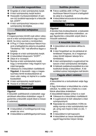 – 11 
 Engedje el a kézi szórópisztoly karját. 
 A kézi szórópisztoly karját lezárni. 
 Hosszabb munkaszünetekben (5 per-cen 
túl) továbbá kapcsolja ki a készülé-ket 
„0/OFF“. 
 A kézi szórópisztolyt helyezze a kézi 
szórópisztoly tárolójába. 
Vigyázat 
A magasnyomású tömlőt csak akkor válas-sza 
le a kézi szórópisztolyról vagy a készü-lékről, 
ha nincs nyomás a rendszerben. 
 A Plug 'n' Clean tisztítószer flakont húz-za 
ki a befogóból és zárja le a kupakkal. 
Tároláshoz 180 °-kal elfordítva tegye a 
helyére. 
 Engedje el a kézi szórópisztoly karját. 
 A készüléket kikapcsolni 0/OFF . 
 Zárja el a vízcsapot. 
 Nyomja a kézi szórópisztoly karját, 
hogy a rendszerben még meglevő nyo-mást 
kiengedje. 
 Válassza le a készüléket vízellátásról. 
Vigyázat: A bevezető- vagy a magas-nyomású 
tömlő leválasztásánál az 
üzem után meleg víz léphet ki a csatla-kozásokból. 
 A kézi szórópisztoly karját lezárni. 
 Húzza ki a hálózati dugót. 
Vigyázat 
A készülék szállításánál a balesetek vagy 
sérülések elkerülése érdekében vegye fi-gyelembe 
a készülék súlyát (lásd a műsza-ki 
adatokat). 
 A készüléket a hordófogantyúnál meg-emelni 
és vinni. 
 A készüléket a szállítófogantyúnál húzza. 
 Fekve szállítás előtt: A Plug 'n' Clean 
tisztítószer flakont húzza ki a befogóból 
és zárja le a kupakkal. 
 A készüléket elcsúszás és borulás ellen 
biztosítani kell. 
Vigyázat 
A tárolási hely kiválasztásánál, a balesetek 
vagy sérülések elkerülése érdekében, ve-gye 
figyelembe a készülék súlyát (lásd a 
műszaki adatokat). 
 A készüléket sík területen állítsa le. 
Ábra 
 A kézi forgatókart az óra járásával el-lentétesen 
forgassa, és a magasnyo-mású 
tömlőt teljesen tekerje fel a 
tömlődobra. 
 A kézi szórópisztolyt a sugárcsővel he-lyezze 
a kézi szórópisztoly tárolójába. 
 A hálózati csatlakozóvezetéket és a tar-tozékokat 
tárolja a készüléken. A ké-szüléket 
száraz helyiségben kell tárolni. 
Vigyázat 
A készüléket és a tartozékokat védje fagy 
ellen. 
A fagy tönkreteszi a készüléket és a tarto-zékokat, 
ha előtte nem ürítette le a vizet. 
Károk elkerülése érdekében: 
A készülékből teljesen ürítse ki a vizet: 
 Válassza le a készüléket vízellátásról. 
 A sugárcsövet le kell választani a kézi 
szórópisztolyról. 
 Kapcsolja be a készüléket (1/ON) és 
addig nyomja a kézi szórópisztoly kar-ját, 
amíg nem folyik ki több víz (kb. 1 
perc). 
 A készüléket ki kell kapcsolni. 
 A készüléket az össze tartozékkal 
együtt fagymentes helyen tárolja. 
A használat megszakítása 
Használat befejezése 
Transport 
Szállítás kézzel 
Szállítás járműben 
Tárolás 
A készülék tárolása 
Fagyás elleni védelem 
144 HU 
 
