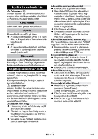 – 12 
 Balesetveszély 
Minden ápolási- és karbantartási munka 
megkezdése előtt kapcsolja ki a készüléket 
és húzza ki a hálózati csatlakozót. 
A készülék nem igényel karbantartást. 
Hosszabb tárolás előtt, pl. télen 
 A készülékből teljesen ürítse ki a vizet: 
(lásd a „Fagyvédelem fejezetben talál-ható 
leírást) 
Ábra 
 A vízcsatlakozóban található szűrőszi-tát 
húzza ki laposfogóval és tisztítsa 
meg folyó víz alatt. 
Kizárólag eredeti KÄRCHER alkatrészeket 
használjon. Ezen Gépkönyv végén talál-hatja 
a pótalkatrészek rövid áttekintését. 
A kisebb meghibásodásokat a következő 
áttekintő táblázat segítségével Ön is meg-szüntetheti. 
Kétség esetén kérjük, forduljon jogosult 
ügyfélszolgálathoz. 
 Balesetveszély 
Minden ápolási- és karbantartási munka 
megkezdése előtt kapcsolja ki a készüléket 
és húzza ki a hálózati csatlakozót. 
Elektromos alkatrészeken történő javításo-kat 
és munkákat csak jóváhagyott szerviz 
szolgálat végezhet el. 
 Húzza meg a kézi szórópisztoly karját, 
a készülék bekapcsol. 
 Ellenőrizze, hogy a feszültség adata a 
típustáblán megegyezik-e az áramfor-rás 
feszültségével. 
 Vizsgálja meg a hálózati csatlakozóve-zetéket 
esetleges sérülésekre. 
 Ellenőrizze a sugárcső beállítását. 
 Használat előtt légtelenítse a készüléket. 
Csatlakoztatott sugárcső nélkül kap-csolja 
be a készüléket, és addig hagyja 
menni (max. 2 percig), amíg a víz bubo-rékmentesen 
jön ki a pisztolyból. Kap-csolja 
ki a készüléket és csatlakoztassa 
ismét a sugárcsövet. 
 Ellenőrizze a vízellátást. 
 A vízcsatlakozóban található szűrőszi-tát 
húzza ki laposfogóval és tisztítsa 
meg folyó víz alatt. 
Ok: Feszültségesés gyenge áram hálózat 
vagy hosszabbító kábel használata miatt. 
 Bekapcsoláskor először a kézi szóró-pisztoly 
karját húzza meg, azután állítsa 
a készülékkapcsolót „I/ON“ -ra. 
 Magasnyomású fúvóka tisztítása: A 
szennyeződéseket a szórófej furatból 
egy tű segítségével távolítsa el és víz-zel 
előrefelé öblítse ki. 
 Ellenőrizze a vízellátás mennyiségét. 
 A készülék kismértékű szivárgása mű-szaki 
okok miatt lehetséges. Erős szi-várgás 
esetén hívja a jóváhagyott 
szerviz szolgálatot. 
 Használja a nyomásszabályozós su-gárcsövet 
(Vario Power). 
Állítsa a sugárcsövet a „Mix“ állásba. 
 Ellenőrizze a tisztítószer adagolás sza-bályozójának 
beállítását. 
 Ellenőrizze, hogy a tisztítószer szívó-cső 
nem törik-e meg valahol. 
Ápolás és karbantartás 
Karbantartás 
Ápolás 
Alkatrészek 
Segítség üzemzavar esetén 
A készülék nem megy 
A készülék nem termel nyomást 
A készülék nem indul, a motor zúg 
Erős nyomásingadozások 
A készülék szivárog 
Nem szívja fel a tisztítószert 
HU 145 
 