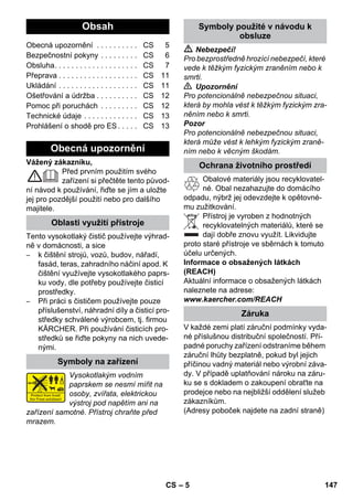 eština 
– 5 
Vážený zákazníku, 
Před prvním použitím svého 
zařízení si přečtěte tento původ-ní 
návod k používání, řiďte se jím a uložte 
jej pro pozdější použití nebo pro dalšího 
majitele. 
Tento vysokotlaký čistič používejte výhrad-ně 
v domácnosti, a sice 
– k čištění strojů, vozů, budov, nářadí, 
fasád, teras, zahradního náčiní apod. K 
čištění využívejte vysokotlakého paprs-ku 
vody, dle potřeby používejte čisticí 
prostředky. 
– Při práci s čističem používejte pouze 
příslušenství, náhradní díly a čisticí pro-středky 
schválené výrobcem, tj. firmou 
KÄRCHER. Při používání čisticích pro-středků 
se řiďte pokyny na nich uvede-nými. 
Vysokotlakým vodním 
paprskem se nesmí mířit na 
osoby, zvířata, elektrickou 
výstroj pod napětím ani na 
zařízení samotné. Přístroj chraňte před 
mrazem. 
 Nebezpečí! 
Pro bezprostředně hrozící nebezpečí, které 
vede k těžkým fyzickým zraněním nebo k 
smrti. 
 Upozornění 
Pro potencionálně nebezpečnou situaci, 
která by mohla vést k těžkým fyzickým zra-něním 
nebo k smrti. 
Pozor 
Pro potencionálně nebezpečnou situaci, 
která může vést k lehkým fyzickým zraně-ním 
nebo k věcným škodám. 
Obalové materiály jsou recyklovatel-né. 
Obal nezahazujte do domácího 
odpadu, nýbrž jej odevzdejte k opětovné-mu 
zužitkování. 
Přístroj je vyroben z hodnotných 
recyklovatelných materiálů, které se 
dají dobře znovu využít. Likvidujte 
proto staré přístroje ve sběrnách k tomuto 
účelu určených. 
Informace o obsažených látkách 
(REACH) 
Aktuální informace o obsažených látkách 
naleznete na adrese: 
www.kaercher.com/REACH 
V každé zemi platí záruční podmínky vyda-né 
příslušnou distribuční společností. Pří-padné 
poruchy zařízení odstraníme během 
záruční lhůty bezplatně, pokud byl jejich 
příčinou vadný materiál nebo výrobní záva-dy. 
V případě uplatňování nároku na záru-ku 
se s dokladem o zakoupení obraťte na 
prodejce nebo na nejbližší oddělení služeb 
zákazníkům. 
(Adresy poboček najdete na zadní straně) 
Obsah 
Obecná upozornění . . . . . . . . . . CS 5 
Bezpečnostní pokyny . . . . . . . . . CS 6 
Obsluha. . . . . . . . . . . . . . . . . . . . CS 7 
Přeprava . . . . . . . . . . . . . . . . . . . CS 11 
Ukládání . . . . . . . . . . . . . . . . . . . CS 11 
Ošetřování a údržba . . . . . . . . . . CS 12 
Pomoc při poruchách . . . . . . . . . CS 12 
Technické údaje . . . . . . . . . . . . . CS 13 
Prohlášení o shodě pro ES . . . . . CS 13 
Obecná upozornění 
Oblasti využití přístroje 
Symboly na zařízení 
Symboly použité v návodu k 
obsluze 
Ochrana životního prostředí 
Záruka 
CS 147 
 