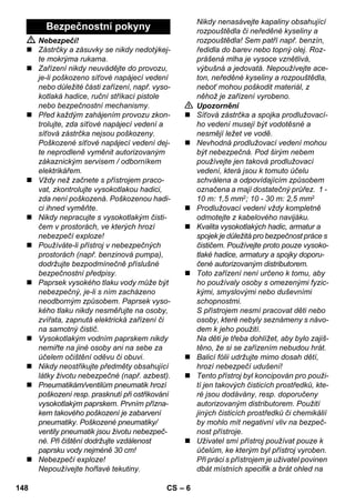 – 6 
 Nebezpečí! 
 Zástrčky a zásuvky se nikdy nedotýkej-te 
mokrýma rukama. 
 Zařízení nikdy neuvádějte do provozu, 
je-li poškozeno síťové napájecí vedení 
nebo důležité části zařízení, např. vyso-kotlaká 
hadice, ruční stříkací pistole 
nebo bezpečnostní mechanismy. 
 Před každým zahájením provozu zkon-trolujte, 
zda síťové napájecí vedení a 
síťová zástrčka nejsou poškozeny. 
Poškozené síťové napájecí vedení dej-te 
neprodleně vyměnit autorizovaným 
zákaznickým servisem / odborníkem 
elektrikářem. 
 Vždy než začnete s přístrojem praco-vat, 
zkontrolujte vysokotlakou hadici, 
zda není poškozená. Poškozenou hadi-ci 
ihned vyměňte. 
 Nikdy nepracujte s vysokotlakým čisti-čem 
v prostorách, ve kterých hrozí 
nebezpečí exploze! 
 Používáte-li přístroj v nebezpečných 
prostorách (např. benzinová pumpa), 
dodržujte bezpodmínečně příslušné 
bezpečnostní předpisy. 
 Paprsek vysokého tlaku vody může být 
nebezpečný, je-li s ním zacházeno 
neodborným způsobem. Paprsek vyso-kého 
tlaku nikdy nesměřujte na osoby, 
zvířata, zapnutá elektrická zařízení či 
na samotný čistič. 
 Vysokotlakým vodním paprskem nikdy 
nemiřte na jiné osoby ani na sebe za 
účelem očištění oděvu či obuvi. 
 Nikdy neostřikujte předměty obsahující 
látky životu nebezpečné (např. azbest). 
 Pneumatikám/ventilům pneumatik hrozí 
poškození resp. prasknutí při ostřikování 
vysokotlakým paprskem. Prvním přízna-kem 
takového poškození je zabarvení 
pneumatiky. Poškozené pneumatiky/ 
ventily pneumatik jsou životu nebezpeč-né. 
Při čištění dodržujte vzdálenost 
paprsku vody nejméně 30 cm! 
 Nebezpečí exploze! 
Nepoužívejte hořlavé tekutiny. 
Nikdy nenasávejte kapaliny obsahující 
rozpouštědla či neředěné kyseliny a 
rozpouštědla! Sem patří např. benzín, 
ředidla do barev nebo topný olej. Roz-prášená 
mlha je vysoce vznětlivá, 
výbušná a jedovatá. Nepoužívejte ace-ton, 
neředěné kyseliny a rozpouštědla, 
neboť mohou poškodit materiál, z 
něhož je zařízení vyrobeno. 
 Upozornění 
 Síťová zástrčka a spojka prodlužovací-ho 
vedení musejí být vodotěsné a 
nesmějí ležet ve vodě. 
 Nevhodná prodlužovací vedení mohou 
být nebezpečná. Pod širým nebem 
používejte jen taková prodlužovací 
vedení, která jsou k tomuto účelu 
schválena a odpovídajícím způsobem 
označena a mají dostatečný průřez. 1 - 
10 m: 1,5 mm2; 10 - 30 m: 2,5 mm2 
 Prodlužovací vedení vždy kompletně 
odmotejte z kabelového navijáku. 
 Kvalita vysokotlakých hadic, armatur a 
spojek je důležitá pro bezpečnost práce s 
čističem. Používejte proto pouze vysoko-tlaké 
hadice, armatury a spojky doporu-čené 
autorizovaným distributorem. 
 Toto zařízení není určeno k tomu, aby 
ho používaly osoby s omezenými fyzic-kými, 
smyslovými nebo duševními 
schopnostmi. 
S přístrojem nesmí pracovat děti nebo 
osoby, které nebyly seznámeny s návo-dem 
k jeho použití. 
Na děti je třeba dohlížet, aby bylo zajiš-těno, 
že si se zařízením nebudou hrát. 
 Balicí fólii udržujte mimo dosah dětí, 
hrozí nebezpečí udušení! 
 Tento přístroj byl koncipován pro použi-tí 
jen takových čisticích prostředků, kte-ré 
jsou dodávány, resp. doporučeny 
autorizovaným distributorem. Použití 
jiných čisticích prostředků či chemikálií 
by mohlo mít negativní vliv na bezpeč-nost 
přístroje. 
 Uživatel smí přístroj používat pouze k 
účelům, ke kterým byl přístroj vyroben. 
Při práci s přístrojem je uživatel povinen 
dbát místních specifik a brát ohled na 
Bezpečnostní pokyny 
148 CS 
 
