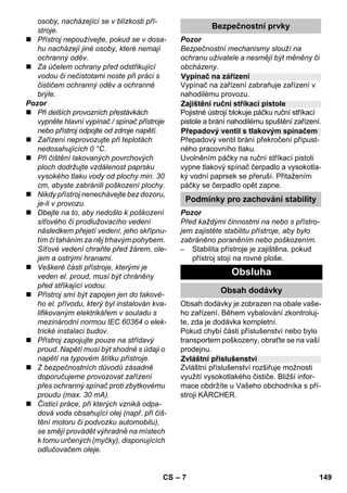 Vypínač na zářízení 
Zajištění ruční stříkací pistole 
Přepadový ventil s tlakovým spínačem 
Podmínky pro zachování stability 
Zvláštní příslušenství 
– 7 
osoby, nacházející se v blízkosti pří-stroje. 
 Přístroj nepoužívejte, pokud se v dosa-hu 
nacházejí jiné osoby, které nemají 
ochranný oděv. 
 Za účelem ochrany před odstřikující 
vodou či nečistotami noste při práci s 
čističem ochranný oděv a ochranné 
brýle. 
Pozor 
 Při delších provozních přestávkách 
vypněte hlavní vypínač / spínač přístroje 
nebo přístroj odpojte od zdroje napětí. 
 Zařízení neprovozujte při teplotách 
nedosahujících 0 °C. 
 Při čištění lakovaných povrchových 
ploch dodržujte vzdálenost paprsku 
vysokého tlaku vody od plochy min. 30 
cm, abyste zabránili poškození plochy. 
 Nikdy přístroj nenechávejte bez dozoru, 
je-li v provozu. 
 Dbejte na to, aby nedošlo k poškození 
síťového či prodlužovacího vedení 
následkem přejetí vedení, jeho skřípnu-tím 
či taháním za něj trhavým pohybem. 
Síťové vedení chraňte před žárem, ole-jem 
a ostrými hranami. 
 Veškeré části přístroje, kterými je 
veden el. proud, musí být chráněny 
před stříkající vodou. 
 Přístroj smí být zapojen jen do takové-ho 
el. přívodu, který byl instalován kva-lifikovaným 
elektrikářem v souladu s 
mezinárodní normou IEC 60364 o elek-trické 
instalaci budov. 
 Přístroj zapojujte pouze na střídavý 
proud. Napětí musí být shodné s údaji o 
napětí na typovém štítku přístroje. 
 Z bezpečnostních důvodů zásadně 
doporučujeme provozovat zařízení 
přes ochranný spínač proti zbytkovému 
proudu (max. 30 mA). 
 Čisticí práce, při kterých vzniká odpa-dová 
voda obsahující olej (např. při čiš-tění 
motoru či podvozku automobilu), 
se smějí provádět výhradně na místech 
k tomu určených (myčky), disponujících 
odlučovačem oleje. 
Bezpečnostní prvky 
Pozor 
Bezpečnostní mechanismy slouží na 
ochranu uživatele a nesmějí být měněny či 
obcházeny. 
Vypínač na zařízení zabraňuje zařízení v 
nahodilému provozu. 
Pojistné ústrojí blokuje páčku ruční stříkací 
pistole a brání nahodilému spuštění zařízení. 
Přepadový ventil brání překročení přípust-ného 
pracovního tlaku. 
Uvolněním páčky na ruční stříkací pistoli 
vypne tlakový spínač čerpadlo a vysokotla-ký 
vodní paprsek se přeruší. Přitažením 
páčky se čerpadlo opět zapne. 
Pozor 
Před každými činnostmi na nebo s přístro-jem 
zajistěte stabilitu přístroje, aby bylo 
zabráněno poraněním nebo poškozením. 
– Stabilita přístroje je zajištěna, pokud 
přístroj stojí na rovné ploše. 
Obsluha 
Obsah dodávky 
Obsah dodávky je zobrazen na obale vaše-ho 
zařízení. Během vybalování zkontroluj-te, 
zda je dodávka kompletní. 
Pokud chybí části příslušenství nebo bylo 
transportem poškozeny, obraťte se na vaší 
prodejnu. 
Zvláštní příslušenství rozšiřuje možnosti 
využití vysokotlakého čističe. Bližší infor-mace 
obdržíte u Vašeho obchodníka s pří-stroji 
KÄRCHER. 
CS 149 
 
