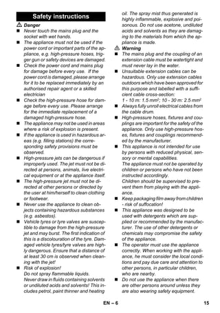 – 6 
 Danger 
 Never touch the mains plug and the 
socket with wet hands. 
 The appliance must not be used if the 
power cord or important parts of the ap-pliance, 
e.g. high-pressure hoses, trig-ger 
gun or safety devices are damaged. 
 Check the power cord and mains plug 
for damage before every use. If the 
power cord is damaged, please arrange 
for it to be replaced immediately by an 
authorised repair agent or a skilled 
electrician 
 Check the high-pressure hose for dam-age 
before every use. Please arrange 
for the immediate replacement of a 
damaged high-pressure hose. 
 The appliance may not be used in areas 
where a risk of explosion is present. 
 If the appliance is used in hazardous ar-eas 
(e.g. filling stations) the corre-sponding 
safety provisions must be 
observed. 
 High-pressure jets can be dangerous if 
improperly used. The jet must not be di-rected 
at persons, animals, live electri-cal 
equipment or at the appliance itself. 
 The high-pressure jet must not be di-rected 
at other persons or directed by 
the user at him/herself to clean clothing 
or footwear. 
 Never use the appliance to clean ob-jects 
containing hazardous substances 
(e.g. asbestos). 
 Vehicle tyres or tyre valves are suscep-tible 
to damage from the high-pressure 
jet and may burst. The first indication of 
this is a discolouration of the tyre. Dam-aged 
vehicle tyres/tyre valves are high-ly 
dangerous. Ensure that a distance of 
at least 30 cm is observed when clean-ing 
with the jet! 
 Risk of explosion! 
Do not spray flammable liquids. 
Never draw in fluids containing solvents 
or undiluted acids and solvents! This in-cludes 
petrol, paint thinner and heating 
oil. The spray mist thus generated is 
highly inflammable, explosive and poi-sonous. 
Do not use acetone, undiluted 
acids and solvents as they are damag-ing 
to the materials from which the ap-pliance 
is made. 
 Warning 
 The mains plug and the coupling of an 
extension cable must be watertight and 
must never lay in the water. 
 Unsuitable extension cables can be 
hazardous. Only use extension cables 
outdoors which have been approved for 
this purpose and labelled with a suffi-cient 
cable cross-section: 
1 - 10 m: 1.5 mm2; 10 - 30 m: 2.5 mm2 
 Always fully unroll electrical cables from 
the cable drum. 
 High-pressure hoses, fixtures and cou-plings 
are important for the safety of the 
appliance. Only use high-pressure hos-es, 
fixtures and couplings recommend-ed 
by the manufacturer. 
 This appliance is not intended for use 
by persons with reduced physical, sen-sory 
or mental capabilities. 
The appliance must not be operated by 
children or persons who have not been 
instructed accordingly. 
Children should be supervised to pre-vent 
them from playing with the appli-ance. 
 Keep packaging film away from children 
- risk of suffocation! 
 This appliance was designed to be 
used with detergents which are sup-plied 
or recommended by the manufac-turer. 
The use of other detergents or 
chemicals may compromise the safety 
of the appliance. 
 The operator must use the appliance 
correctly. When working with the appli-ance, 
he must consider the local condi-tions 
and pay due care and attention to 
other persons, in particular children, 
who are nearby. 
 Do not use the appliance when there 
are other persons around unless they 
are also wearing safety equipment. 
Safety instructions 
EN 15 
 