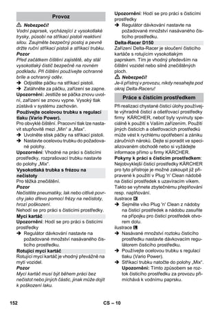 – 10 
 Nebezpečí! 
Vodní paprsek, vycházející z vysokotlaké 
trysky, působí na stříkací pistoli reaktivní 
silou. Zaujměte bezpečný postoj a pevně 
držte ruční stříkací pistoli a stříkací trubku. 
Pozor 
Před začátkem čištění zajistětě, aby stál 
vysokotlaký čistič bezpečně na rovném 
podkladu. Při čištění používejte ochranné 
bríle a ochranný oděv. 
 Odjistěte páčku na stříkací pistoli. 
 Zatáhněte za páčku, zařízení se zapne. 
Upozornění: Jestliže se páčka znovu uvol-ní, 
zařízení se znovu vypne. Vysoký tlak 
zůstává v systému zachován. 
Pro obvyklé čištění. Pracovní tlak lze nasta-vit 
stupňovitě mezi „Min“ a „Max“. 
 Uvolněte stisk páčky na stříkací pistoli. 
 Nastavte ocelovou trubku do požadova-né 
polohy. 
Upozornění: Vhodné na práci s čisticími 
prostředky, rozprašovací trubku nastavte 
do polohy „Mix“. 
Pro těžká znečištění. 
Pozor 
Nečistěte pneumatiky, lak nebo citlivé povr-chy 
jako dřevo pomocí frézy na nečistoty, 
hrozí poškození. 
Nehodí se pro práci s čisticími prostředky. 
Upozornění: Hodí se pro práci s čisticími 
prostředky 
 Regulátor dávkování nastavte na 
požadované množství nasávaného čis-ticího 
prostředku. 
Rotující mycí kartáč je vhodný převážně na 
mytí vozidel. 
Pozor 
Mycí kartáč musí být během práci bez 
nečistot nebo jiných částic, jinak může dojít 
k poškození laku. 
Upozornění: Hodí se pro práci s čisticími 
prostředky 
 Regulátor dávkování nastavte na 
požadované množství nasávaného čis-ticího 
prostředku. 
Zařízení Delta-Racer je sloučení čisticího 
kartáče s rotujícím vysokotlakým 
paprskem. Tím je vhodný především na 
čištění vozidel nebo silně znečištěných 
ploch. 
 Nebezpečí! 
Je-li přístroj v provozu, nikdy nesahejte pod 
okraj Delta-Raceru! 
Při realizaci chystané čisticí úlohy používej-te 
výhradně čisticí a ošetřovací prostředky 
firmy KÄRCHER, neboť byly vyvinuty spe-ciálně 
k použití s Vaším zařízením. Použití 
jiných čisticích a ošetřovacích prostředků 
může vést k rychlému opotřebení a zániku 
záručních nároků. Dejte si poradit ve speci-alizovaném 
obchodě nebo si vyžádejte 
informace přímo u firmy KÄRCHER. 
Pokyny k práci s čisticím prostředkem: 
Nejobvyklejší čisticí prostředky KÄRCHER 
pro tyto přístroje je možné zakoupit již při-pravené 
k použití v Plug 'n' Clean nádobě 
na čisticí prostředek s uzavíracím víkem. 
Takto se vyhnete zbytečnému přeplňování 
resp. naplňování. 
ilustrace 
 Sejměte víko Plug 'n' Clean z nádoby 
na čisticí prostředek a nádobu zasuňte 
na přípojku pro čisticí prostředek otvo-rem 
dolu. 
ilustrace 
 Nasávané množství roztoku čisticího 
prostředku nastavte dávkovacím regu-látorem 
čisticího prostředku. 
 Používejte ocelovou trubku s regulací 
tlaku (Vario Power). 
 Stříkací trubku natočte do polohy „Mix“. 
Upozornění: Tímto způsobem se roz-tok 
čisticího prostředku za provozu při-míchává 
k vodnímu paprsku. 
Provoz 
Používejte ocelovou trubku s regulací 
tlaku (Vario Power). 
Vysokotlaká trubka s frézou na 
nečistoty 
Mycí kartáč 
Rotující mycí kartáč 
Delta-Racer D150 
Práce s čisticím prostředkem 
152 CS 
 