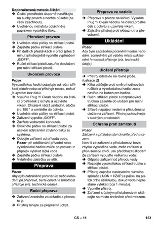 – 11 
 Čisticí prostředek úsporně nastříkejte 
na suchý povrch a nechte působit (ne 
však zaschnout). 
 Uvolněnou nečistotu opláchněte 
paprskem vysokého tlaku. 
 Uvolněte stisk páčky na stříkací pistoli. 
 Zajistěte páčku stříkací pistole. 
 Při delších přestávkách v práci (přes 5 
minut) přístroj ještě vypněte vypínačem 
„0/OFF“. 
 Ruční stříkací pistoli zasuňte do uložení 
pro ruční stříkací pistoli. 
Pozor 
Vysokotlakou hadici odpojujte od ruční stří-kací 
pistole nebo od přístroje pouze, pokud 
je systém bez tlaku. 
 Vysuňte Plug 'n' Clean nádobu na čisti-cí 
prostředek z úchytu a uzavřete 
víkem. Chcete-li nádrž uskladnit, otočte 
ji o 180 ° a umístěte do úchytu. 
 Uvolněte stisk páčky na stříkací pistoli. 
 Zařízení vypněte „0/OFF“. 
 Zavřete vodovodní kohoutek. 
 Stiskněte páčku na stříkací pistoli za 
účelem odstranění zbylého tlaku ze 
systému. 
 Odpojte zařízení od přívodu vody. 
Pozor: při oddělování přívodní nebo 
vysokotlaké hadice může po provozu z 
přípojek vytékat teplá voda. 
 Zajistěte páčku stříkací pistole. 
 Vytáhněte zástrčku ze sítě. 
Pozor 
Aby bylo zabráněno poraněním nebo neho-dám 
při přepravě, berte ohled na hmotnost 
přístroje (viz. technické údaje). 
 Zařízení zvedněte za držadlo a přenes-te 
je. 
 Přístroj tahejte za přepravní úchyt. 
 Přeprava v poloze na ležato: Vysuňte 
Plug 'n' Clean nádobu na čisticí prostře-dek 
z úchytu a uzavřete víkem. 
 Zajistěte přístroj proti sklouznutí a pře-vrácení. 
Pozor 
Aby bylo zabráněno poraněním nebo neho-dám, 
zohledněte při výběru místa usklad-nění 
hmotnost přístroje (viz. technické 
údaje). 
 Přístroj odstavte na rovné ploše. 
ilustrace 
 Kliku otáčejte proti směru hodinových 
ručiček a vysokotlakou hadici zcela 
naviňte na buben pro hadice. 
 Ruční stříkací pistoli s rozprašovací 
trubkou zasuňte do uložení pro ruční 
stříkací pistoli. 
 Síťové napájecí vedení a příslušenství 
uložte na zařízení. Přístroj uchovávejte 
v suchých prostorách 
Pozor 
Zařízení a příslušenství chraňte před mra-zem. 
Není-li ze zařízení a příslušenství beze 
zbytku vypuštěna voda, mráz zařízení a 
příslušenství zničí. Jak předcházet škodám 
Ze zařízení vypusťte veškerou vodu: 
 Odpojte zařízení od přívodu vody. 
 Rozpojte vysokotlakou stříkací trubku a 
stříkací pistoli. 
 Přístroj zapněte nastavením hlavního 
spínače (1/ON = I/ZAP) a páčku na pis-toli 
držte stisknutou, dokud voda nepře-stane 
vytékat (cca 1 minutu). 
 Vypněte přístroj. 
 Zařízení s úplným příslušenstvím uklá-dejte 
na místo chráněné před mrazem. 
Doporučovaná metoda čištění 
Přerušení provozu 
Ukončení provozu 
Přeprava 
Ruční přeprava 
Přeprava ve vozidle 
Ukládání 
Uložení přístroje 
Ochrana proti zamrznutí 
CS 153 
 