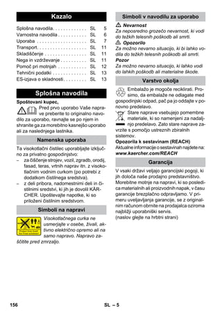Slovenšina 
– 5 
Spoštovani kupec, 
Pred prvo uporabo Vaše napra-ve 
preberite to originalno navo-dilo 
za uporabo, ravnajte se po njem in 
shranite ga za morebitno kasnejšo uporabo 
ali za naslednjega lastnika. 
Ta visokotlačni čistilec uporabljajte izključ-no 
za privatno gospodinjstvo: 
– za čiščenje strojev, vozil, zgradb, orodij, 
fasad, teras, vrtnih naprav itn. z visoko-tlačnim 
vodnim curkom (po potrebi z 
dodatkom čistilnega sredstva). 
– z deli pribora, nadomestnimi deli in či-stilnimi 
sredstvi, ki jih je dovolil KÄR-CHER. 
Upoštevajte napotke, ki so 
priloženi čistilnim sredstvom. 
Visokotlačnega curka ne 
usmerjajte v osebe, živali, ak-tivno 
električno opremo ali na 
samo napravo. Napravo za-ščitite 
pred zmrzaljo. 
 Nevarnost 
Za neposredno grozečo nevarnost, ki vodi 
do težkih telesnih poškodb ali smrti. 
 Opozorilo 
Za možno nevarno situacijo, ki bi lahko vo-dila 
do težkih telesnih poškodb ali smrti. 
Pozor 
Za možno nevarno situacijo, ki lahko vodi 
do lahkih poškodb ali materialne škode. 
Embalažo je mogoče reciklirati. Pro-simo, 
da embalaže ne odlagate med 
gospodinjski odpad, pač pa jo oddajte v po-novno 
predelavo. 
Stare naprave vsebujejo pomembne 
materiale, ki so namenjeni za nadalj-njo 
predelavo. Zato stare naprave za-vrzite 
s pomočjo ustreznih zbiralnih 
sistemov. 
Opozorila k sestavinam (REACH) 
Aktualne informacije o sestavinah najdete na: 
www.kaercher.com/REACH 
V vsaki državi veljajo garancijski pogoji, ki 
jih določa naše prodajno predstavništvo. 
Morebitne motnje na napravi, ki so posledi-ca 
materialnih ali proizvodnih napak, v času 
garancije brezplačno odpravljamo. V pri-meru 
uveljavljanja garancije, se z original-nim 
računom obrnite na prodajalca oziroma 
najbližji uporabniški servis. 
(naslov glejte na hrbtni strani) 
Kazalo 
Splošna navodila. . . . . . . . . . . . . SL 5 
Varnostna navodila . . . . . . . . . . . SL 6 
Uporaba . . . . . . . . . . . . . . . . . . . SL 7 
Transport. . . . . . . . . . . . . . . . . . . SL 11 
Skladiščenje . . . . . . . . . . . . . . . . SL 11 
Nega in vzdrževanje . . . . . . . . . . SL 11 
Pomoč pri motnjah . . . . . . . . . . . SL 12 
Tehnični podatki . . . . . . . . . . . . . SL 13 
ES-izjava o skladnosti. . . . . . . . . SL 13 
Splošna navodila 
Namenska uporaba 
Simboli na napravi 
Simboli v navodilu za uporabo 
Varstvo okolja 
Garancija 
156 SL 
 