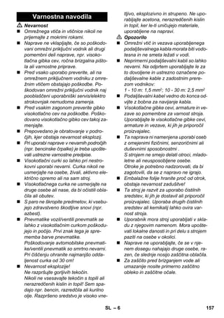 – 6 
 Nevarnost 
 Omrežnega vtiča in vtičnice nikoli ne 
prijemajte z mokrimi rokami. 
 Naprave ne vklapljajte, če so poškodo-vani 
omrežni priključni vodnik ali drugi 
pomembni deli naprave, npr. visoko-tlačna 
gibka cev, ročna brizgalna pišto-la 
ali varnostne priprave. 
 Pred vsako uporabo preverite, ali na 
omrežnem priključnem vodniku z omre-žnim 
vtičem obstajajo poškodbe. Po-škodovan 
omrežni priključni vodnik naj 
pooblaščeni uporabniški servis/elektro 
strokovnjak nemudoma zamenja. 
 Pred vsakim zagonom preverite gibko 
visokotlačno cev na poškodbe. Poško-dovano 
visokotlačno gibko cev takoj za-menjajte. 
 Prepovedano je obratovanje v podro-čjih, 
kjer obstaja nevarnost eksplozij. 
 Pri uporabi naprave v nevarnih področjih 
(npr. bencinske črpalke) je treba upošte-vati 
ustrezne varnostne predpise. 
 Visokotlačni curki so lahko pri nestro-kovni 
uporabi nevarni. Curka nikoli ne 
usmerjajte na osebe, živali, aktivno ele-ktrično 
opremo ali na sam stroj. 
 Visokotlačnega curka ne usmerjajte na 
druge osebe ali nase, da bi očistili obla-čila 
ali obutev. 
 S paro ne škropite predmetov, ki vsebu-jejo 
zdravstveno škodljive snovi (npr. 
azbest). 
 Pnevmatike vozil/ventili pnevmatik se 
lahko z visokotlačnim curkom poškodu-jejo 
in počijo. Prvi znak tega je spre-memba 
barve pnevmatike. 
Poškodovanje avtomobilske pnevmati-ke/ 
ventili pnevmatik so smrtno nevarni. 
Pri čiščenju ohranite najmanjšo odda-ljenost 
curka od 30 cm! 
 Nevarnost eksplozije! 
Ne razpršujte gorljivih tekočin. 
Nikoli ne vsesavajte tekočin s topili ali 
nerazredčenih kislin in topil! Sem spa-dajo 
npr. bencin, razredčila ali kurilno 
olje. Razpršeno sredstvo je visoko vne-tljivo, 
eksplozivno in strupeno. Ne upo-rabljajte 
acetona, nerazredčenih kislin 
in topil, ker le-ti uničujejo materiale, 
uporabljene na napravi. 
 Opozorilo 
 Omrežni vtič in vezava uporabljenega 
podaljševalnega kabla morata biti vodo-tesna 
in ne smeta ležati v vodi. 
 Neprimerni podaljševalni kabli so lahko 
nevarni. Na odprtem uporabljajte le za 
to dovoljene in ustrezno označene po-daljševalne 
kable z zadostnim prere-zom 
vodnikov: 
1 - 10 m: 1,5 mm2; 10 - 30 m: 2,5 mm2 
 Podaljševalni kabel vedno do konca od-vijte 
z bobna za navijanje kabla. 
 Visokotlačne gibke cevi, armature in ve-zave 
so pomembne za varnost stroja. 
Uporabljajte le visokotlačne gibke cevi, 
armature in vezave, ki jih je priporočil 
proizvajalec. 
 Ta naprava ni namenjena uporabi oseb 
z omejenimi fizičnimi, senzoričnimi ali 
duševnimi sposobnostmi . 
S strojem ne smejo delati otroci, mlado-letne 
ali neusposobljene osebe. 
Otroke je potrebno nadzorovati, da bi 
zagotovili, da se z napravo ne igrajo. 
 Embalažne folije hranite proč od otrok, 
obstaja nevarnost zadušitve! 
 Ta stroj je razvit za uporabo čistilnih 
sredstev, ki jih je dostavil ali priporočil 
proizvajalec. Uporaba drugih čistilnih 
sredstev ali kemikalij lahko ovira var-nost 
stroja. 
 Uporabnik mora stroj uporabljati v skla-du 
z njegovim namenom. Mora upošte-vati 
lokalne danosti in pri delu s strojem 
paziti na osebe v okolici. 
 Naprave ne uporabljajte, če se v nje-nem 
dosegu nahajajo druge osebe, ra-zen, 
če slednje nosijo zaščitna oblačila. 
 Za zaščito pred brizganjem vode ali 
umazanije nosite primerno zaščitno 
obleko in zaščitne očale. 
Varnostna navodila 
SL 157 
 