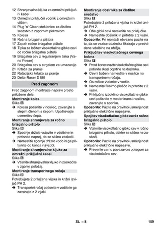 – 8 
12 Shranjevalna kljuka za omrežni priključ-ni 
kabel 
13 Omrežni priključni vodnik z omrežnim 
vtičem 
14 Plug 'n' Clean steklenice za čistilno 
sredstvo z zapornim pokrovom 
15 Kolesa 
16 Ročna brizgalna pištola 
17 Zapah ročne brizgalne pištole 
18 Tipka za ločitev visokotlačne gibke cevi 
od ročne brizgalne pištole 
19 Brizgalna cev z reguliranjem tlaka (Va-rio 
Power) 
20 Brizgalna cev s strgalom za umazanijo 
21 Krtača za pranje 
22 Rotacijska krtača za pranje 
23 Delta-Racer D150 
Pred zagonom montirajte napravi prosto 
priložene dele. 
Slika 
 Kolesa potisnite v nosilec, zavarujte s 
slepim členom s čepom. Upoštevajte 
usmeritev čepa. 
Slika 
 Spodnje držalo vstavite v vdolbine in 
potisnite naprej, da se slišno zaskoči. 
 Namestite zgornje držalo vodo in ga pri-tisnite 
do konca navzdol. 
Slika 
 Vtisnite shranjevalno kljuko in zaskočite 
v zgornji položaj. 
Slika 
Potrebujete 2 priložena vijaka in križni izvi-jač 
PH 2. 
 Transportni ročaj potisnite v vodilo in ga 
zavarujte z 2 vijaki. 
Slika 
Potrebujete 2 priložena vijaka in križni izvi-jač 
PH 2. 
 Obe gibki cevi nataknite na priključke. 
 Namestite dozirnik in pritrdite z 2 vijaki. 
Opozorilo: Pri montaži obvezno pazite na 
to, da se vezice dozirnika fiksirajo v predvi-dene 
vdolbine na ohišju. 
Slika 
 Prosti konec navite visokotlačne gibke cevi 
potisnite skozi odprtine na dozirniku. 
 Cevni boben namestite v nosilce na 
transportnem ročaju. 
 Os ročice vtaknite v vodilo. 
 Namestite fiksirno ploščo in pritrdite z 2 
vijaki. 
 Priključno izboklino visokotlačne gibke 
cevi potisnite v medeninanst nosilec, 
zavarujte s sponko. 
Opozorilo: Pazite na pravilno usmerjenost 
priključne električne napeljave. 
Slika 
 Vtaknite visokotlačno gibko cev v ročno 
brizgalno pištolo, dokler se slišno ne za-skoči. 
Opozorilo: Pazite na pravilno usmerjenost 
priključne električne napeljave. 
 Preverite varno povezavo s potegom za 
visokotolačno cev. 
Pred zagonom 
Montiranje koles 
Montiranje shranjevala za ročno 
brizgalno pištolo 
Montiranje shranjevalne kljuke za 
omrežni priključni kabel 
Montiranje transportnega ročaja 
Montiranje dozirnika za čistilno 
sredstvo 
Priključitev visokotlačnega cevnega 
bobna 
Spojitev visokotlačne gibke cevi z ročno 
brizgalno pištolo 
SL 159 
 
