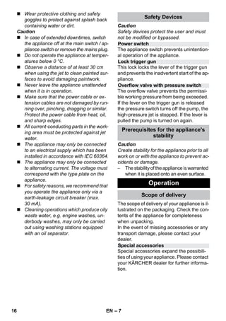 Power switch 
Lock trigger gun 
Overflow valve with pressure switch 
Special accessories 
– 7 
 Wear protective clothing and safety 
goggles to protect against splash back 
containing water or dirt. 
Caution 
 In case of extended downtimes, switch 
the appliance off at the main switch / ap-pliance 
switch or remove the mains plug. 
 Do not operate the appliance at temper-atures 
below 0 °C. 
 Observe a distance of at least 30 cm 
when using the jet to clean painted sur-faces 
to avoid damaging paintwork. 
 Never leave the appliance unattended 
when it is in operation. 
 Make sure that the power cable or ex-tension 
cables are not damaged by run-ning 
over, pinching, dragging or similar. 
Protect the power cable from heat, oil, 
and sharp edges. 
 All current-conducting parts in the work-ing 
area must be protected against jet 
water. 
 The appliance may only be connected 
to an electrical supply which has been 
installed in accordance with IEC 60364. 
 The appliance may only be connected 
to alternating current. The voltage must 
correspond with the type plate on the 
appliance. 
 For safety reasons, we recommend that 
you operate the appliance only via a 
earth-leakage circuit breaker (max. 
30 mA). 
 Cleaning operations which produce oily 
waste water, e.g. engine washes, un-derbody 
washes, may only be carried 
out using washing stations equipped 
with an oil separator. 
Safety Devices 
Caution 
Safety devices protect the user and must 
not be modified or bypassed. 
The appliance switch prevents unintention-al 
operation of the appliance. 
This lock locks the lever of the trigger gun 
and prevents the inadvertent start of the ap-pliance. 
The overflow valve prevents the permissi-ble 
working pressure from being exceeded. 
If the lever on the trigger gun is released 
the pressure switch turns off the pump, the 
high-pressure jet is stopped. If the lever is 
pulled the pump is turned on again. 
Prerequisites for the appliance's 
stability 
Caution 
Create stability for the appliance prior to all 
work on or with the appliance to prevent ac-cidents 
or damage. 
– The stability of the appliance is warranted 
when it is placed onto an even surface. 
Operation 
Scope of delivery 
The scope of delivery of your appliance is il-lustrated 
on the packaging. Check the con-tents 
of the appliance for completeness 
when unpacking. 
In the event of missing accessories or any 
transport damage, please contact your 
dealer. 
Special accessories expand the possibili-ties 
of using your appliance. Please contact 
your KÄRCHER dealer for further informa-tion. 
16 EN 
 