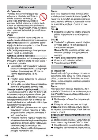 – 9 
 Opozorilo 
V skladu z veljavnimi predpisi apa-rat 
ne sme nikoli delovati brez lo-čilnika 
sistemov na omrežju za 
pitno vodo. Uporabiti je potrebno 
ustrezen ločilnik sistemov podjetja KÄR-CHER 
ali alternativni ločilnik sistemov v 
skladu z EN 12729 Tip BA. Voda, ki je tekla 
skozi sistemski ločevalnik, je klasificirana 
kot nepitna. 
Pozor 
Sistemski ločevalnik vedno priključite na 
oskrbo z vodo, nikoli neposredno na napravo! 
Opozorilo: Nečistoče v vodi lahko poško-dujejo 
visokotlačno črpalko in pribor. Za za-ščito 
se priporoča uporaba 
KÄRCHERjevega vodnega filtra (poseben 
pribor, naroč št. 4.730-059). 
Upoštevajte predpise vodovodnega podjetja. 
Priključne vrednosti glejte na tipski tablici / 
v tehničnih podatkih. 
 Uporabljajte s platnom ojačano vodno gib-ko 
cev (ni v obsegu dobave) z običajnim pri-ključkom. 
(premer najmanj 1/2 cole oz. 
13 mm; dolžina najmanj 7,5 m). 
Slika 
 Priložen spojni del privijte na vodni pri-ključek 
naprave. 
 Vodno gibko cev nataknite na spojni del na-prave 
in jo priključite na oskrbo z vodo. 
Ta visokotlačni čistilnik je s KÄRCHERjevo gib-ko 
sesalno cevjo s protipovratnim filtrom (po-sebni 
pribor, naroč.št. 4.440-238) primeren za 
sesanje površinske vode npr. iz sodov za de-ževnico 
ali ribnikov (za maksimalno višino črpa-nja 
glejte tehnične podatke). 
 KÄRCHERevo gibko sesalno cev s pro-tipovratnim 
ventilom napolnite z vodo, 
privijte na vodni priključek in obesite v 
sod za deževnico. 
 Prezračite napravo: Napravo vklopite brez 
priključene visokotlačne gibke cevi in poča-kajte 
(največ 2 minuti), dokler voda na viso-kotlačnem 
priključku ne izstopa brez 
mehurčkov. Napravo izklopite in ponovno 
priklopite visokotlačno cev. 
Pozor 
Suhi tek v trajanju več kot 2 minuti lahko 
vodi do poškodb na visokotlačni črpalki. Če 
naprave v 2 minutah ne izgradi nobenega 
tlaka, napravo izklopite in postopajte v skla-du 
z napotki v poglavju „Pomoč pri mo-tnjah“. 
Slika 
 Brizgalno cev vtaknite v ročno brizgalno 
pištolo in jo pritrdite z obračanjem za 
90°. 
Slika 
 Visokotlačno gibko cev v celoti odvijte s 
cevnega bobna. Pri tem zadržujte s 
transportnim ročajem. 
Opozorilo: Če se ročica nahaja v var-nostnem 
položaju, jo najprej sklopite 
navzgor. 
 Vodno pipo popolnoma odprite. 
 Omrežni vtič vtaknite v vtičnico. 
 Vklopite napravo I/ON. 
 Nevarnost 
Zaradi izstopajočega vodnega curka iz vi-sokotlačne 
šobe deluje na ročno brizgalno 
pištolo povratna sila. Poskrbite, da trdno 
stojite, ročno brizgalno pištolo in brizgalno 
cev trdno držite. 
Pozor 
Pred začetkom čiščenja zagotovite, da vi-sokotlačni 
čistilnik stoji varno na ravni pod-lagi. 
Pri čiščenju uporabite zaščitna očala in 
zaščitno obleko. 
 Deblokirajte ročico ročne brizgalne pi-štole. 
 Potegnite ročico, naprava se vklopi. 
Opozorilo: Če se ročica ponovno spusti, 
se naprava ponovno izklopi. Visok tlak se v 
sistemu ohrani. 
Za običajne čistilne naloge. Delovni tlak se 
lahko zvezno regulira med Min in Max. 
 Spustite ročico ročne brizgalne pištole. 
 Brizgalno cev obrnite na željen položaj. 
Oskrba z vodo 
Oskrba z vodo iz vodovoda 
Sesanje vode iz odprtih posod 
Zagon 
Obratovanje 
Brizgalna cev z reguliranjem tlaka (Vario 
Power) 
160 SL 
 