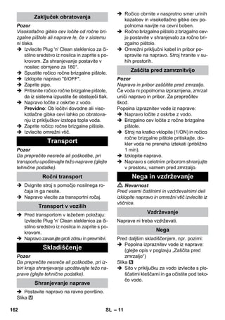 – 11 
Pozor 
Visokotlačno gibko cev ločite od ročne bri-zgalne 
pištole ali naprave le, če v sistemu 
ni tlaka. 
 Izvlecite Plug 'n' Clean steklenico za či-stilno 
sredstvo iz nosilca in zaprite s po-krovom. 
Za shranjevanje postavite v 
nosilec obrnjeno za 180°. 
 Spustite ročico ročne brizgalne pištole. 
 Izklopite napravo 0/OFF. 
 Zaprite pipo. 
 Pritisnite ročico ročne brizgalne pištole, 
da iz sistema izpustite še obstoječi tlak. 
 Napravo ločite z oskrbe z vodo. 
Previdno: Ob ločitvi dovodne ali viso-kotlačne 
gibke cevi lahko po obratova-nju 
iz priključkov izstopa topla voda. 
 Zaprite ročico ročne brizgalne pištole. 
 Izvlecite omrežni vtič. 
Pozor 
Da preprečite nesreče ali poškodbe, pri 
transportu upoštevajte težo naprave (glejte 
tehnične podatke). 
 Dvignite stroj s pomočjo nosilnega ro-čaja 
in ga nesite. 
 Napravo vlecite za transportni ročaj. 
 Pred transportom v ležečem položaju: 
Izvlecite Plug 'n' Clean steklenico za či-stilno 
sredstvo iz nosilca in zaprite s po-krovom. 
 Napravo zavarujte proti zdrsu in prevrnitvi. 
Pozor 
Da preprečite nesreče ali poškodbe, pri iz-biri 
kraja shranjevanja upoštevajte težo na-prave 
(glejte tehnične podatke). 
 Postavite napravo na ravno površino. 
Slika 
 Ročico obrnite v nasprotno smer urinih 
kazalcev in visokotlačno gibko cev po-polnoma 
navijte na cevni boben. 
 Ročno brizgalno pištolo z brizgalno cev-jo 
postavite v shranjevalo za ročno bri-zgalno 
pištolo. 
 Omrežni priključni kabel in pribor po-spravite 
na napravo. Stroj hranite v su-hih 
prostorih. 
Pozor 
Napravo in pribor zaščitite pred zmrzaljo. 
Če voda ni popolnoma izpraznjena, zmrzal 
uniči napravo in pribor. Za preprečitev 
škod. 
Popolna izpraznitev vode iz naprave: 
 Napravo ločite z oskrbe z vodo. 
 Brizgalno cev ločite z ročne brizgalne 
pištole. 
 Stroj na kratko vklopite (1/ON) in ročico 
ročne brizgalne pištole pritiskajte, do-kler 
voda ne preneha iztekati (približno 
1 min). 
 Izklopite napravo. 
 Napravo s celotnim priborom shranjujte 
v prostoru, varnem pred zmrzaljo. 
 Nevarnost 
Pred vsemi čistilnimi in vzdrževalnimi deli 
izklopite napravo in omrežni vtič izvlecite iz 
vtičnice. 
Naprave ni treba vzdrževati. 
Pred daljšim skladiščenjem, npr. pozimi: 
 Popolna izpraznitev vode iz naprave: 
(glejte opis v poglavju „Zaščita pred 
zmrzaljo“) 
Slika 
 Sito v priključku za vodo izvlecite s plo-ščatimi 
kleščami in ga očistite pod teko-čo 
vodo. 
Zaključek obratovanja 
Transport 
Ročni transport 
Transport v vozilih 
Skladiščenje 
Shranjevanje naprave 
Zaščita pred zamrznitvijo 
Nega in vzdrževanje 
Vzdrževanje 
Nega 
162 SL 
 