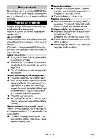 – 12 
Uporabljajte samo originalne KÄRCHERje-ve 
nadomestne dele. Pregled nadomestnih 
delov boste našli na koncu tega navodila za 
uporabo. 
Manjše motnje lahko odpravite sami s po-močjo 
naslednjega pregleda. 
V primeru dvoma se obrnite pooblaščeni 
servisni službi. 
 Nevarnost 
Pred vsemi čistilnimi in vzdrževalnimi deli 
izklopite napravo in omrežni vtič izvlecite iz 
vtičnice. 
Popravila in posege na električnih sestav-nih 
delih sme opravljati le pooblaščena ser-visna 
služba. 
 Potegnite ročico ročne brizgalne pišto-le, 
naprava se vklopi. 
 Preverite, ali na tipski tablici navedena 
napetost ustreza napetosti vira električ-nega 
toka. 
 Omrežni priključni vodnik preglejte gle-de 
poškodb. 
 Preverite nastavitev na brizgalni cevi. 
 Pred obratovanjem napravo odzračite. 
Napravo vklopite brez priklopljene bri-zgalne 
cevi in pustite teči tako dolgo 
(največ 2 minuti), da voda iz pištole teče 
brez mehurčkov. Napravo izklopite in 
ponovno priklopite brizgalno cev. 
 Preverite oskrbo z vodo. 
 Sito v priključku za vodo izvlecite s plo-ščatimi 
kleščami in ga očistite pod teko-čo 
vodo. 
Vzrok: Padec napetosti zaradi šibkega ele-ktričnega 
omrežja ali ob uporabi električne-ga 
podaljška. 
 Ob vklopu najprej povlecite ročico roč-ne 
brizgalne pištole, nato stikalo napra-ve 
postavite na „I/ON“. 
 Čiščenje visokotlačne šobe: Iz šobne 
izvrtine z iglo odstranite umazanijo in jo 
od spredaj splaknite z vodo. 
 Preverite količino dotoka vode. 
 Neznatna netesnost naprave je tehnično 
pogojena. Pri močnejši netesnosti se obr-nite 
na pooblaščeno servisno službo. 
 Uporabite brizgalno cev z reguliranjem 
tlaka (Vario Power). 
Brizgalno cev obrnite na položaj Mix. 
 Preverite nastavitev na dozirniku za či-stilno 
sredstvo. 
 Preverite gibko sesalno cev za čistilno 
sredstvo glede pregibov. 
Nadomestni deli 
Pomoč pri motnjah 
Naprava ne deluje 
Naprava ne dosega zadostnega tlaka 
Naprava se ne zažene, motor brenči 
Močna nihanja tlaka 
Naprava je netesna 
Čistilno sredstvo se ne vsesava 
SL 163 
 
