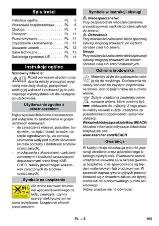 Polski 
– 5 
Szanowny Kliencie! 
Przed pierwszym użyciem urzą-dzenia 
należy przeczytać orygi-nalną 
instrukcję obsługi, postępować 
według jej wskazań i zachować ją do póź-niejszego 
wykorzystania lub dla następne-go 
użytkownika. 
Myjka wysokociśnieniowa przeznaczona 
jest wyłącznie do zastosowania w gospo-darstwach 
domowych: 
– do czyszczenia maszyn, pojazdów, bu-dynków, 
narzędzi, fasad, tarasów, na-rzędzi 
ogrodowych itp. za pomocą 
strumienia wody pod dużym ciśnieniem 
(w razie potrzeby z dodatkiem środków 
czyszczących), 
– w połączeniu z akcesoriami, częściami 
zamiennymi i środkami czyszczącymi 
dopuszczonymi przez firmę KÄR-CHER. 
Należy przestrzegać wskazó-wek 
załączonych do środków 
czyszczących. 
Nie wolno kierować strumie-nia 
wysokociśnieniowego na 
ludzi, zwierzęta, czynny 
osprzęt elektryczny ani na 
samo urządzenie. Urządzenie chronić 
przed mrozem. 
 Niebezpieczeństwo 
Przy bezpośrednim niebezpieczeństwie, 
prowadzącym do ciężkich obrażeń ciała lub 
do śmierci. 
 Ostrzeżenie 
Przy możliwości zaistnienia niebezpiecznej 
sytuacji mogącej prowadzić do ciężkich 
obrażeń ciała lub śmierci. 
Uwaga 
Przy możliwości zaistnienia niebezpiecznej 
sytuacji mogącej prowadzić do lekkich 
obrażeń ciała lub szkód materialnych. 
Materiały użyte do opakowania nada-ją 
się do recyklingu. Opakowania nie 
należy wrzucać do zwykłych pojemników 
na śmieci, lecz do pojemników na surowce 
wtórne. 
Zużyte urządzenia zawierają cenne 
surowce wtórne, które powinny być 
oddawane do utylizacji. Z tego powo-du 
należy usuwać zużyte urządzenia za 
pośrednictwem odpowiednich systemów 
utylizacji. 
Wskazówki dotyczące składników (REACH) 
Aktualne informacje dotyczące składników 
znajdują się pod: 
www.kaercher.com/REACH 
W każdym kraju obowiązują warunki gwa-rancji 
określone przez odpowiedniego lo-kalnego 
dystrybutora. Ewentualne usterki 
urządzenia usuwane są w okresie gwaran-cji 
bezpłatnie, o ile spowodowane są błę-dem 
materiałowym lub produkcyjnym. W 
sprawach napraw gwarancyjnych prosimy 
kierować się z dowodem zakupu do dystry-butora 
lub do autoryzowanego punktu ser-wisowego. 
(Adres znajduje się na odwrocie) 
Spis treści 
Instrukcje ogólne. . . . . . . . . . . . . PL 5 
Wskazówki bezpieczeństwa . . . . PL 6 
Obsługa. . . . . . . . . . . . . . . . . . . . PL 7 
Transport. . . . . . . . . . . . . . . . . . . PL 11 
Przechowywanie . . . . . . . . . . . . . PL 11 
Czyszczenie i konserwacja . . . . . PL 12 
Usuwanie usterek . . . . . . . . . . . . PL 12 
Dane techniczne . . . . . . . . . . . . . PL 13 
Deklaracja zgodności UE . . . . . . PL 14 
Instrukcje ogólne 
Użytkowanie zgodne z 
przeznaczeniem 
Symbole na urządzeniu 
Symbole w instrukcji obsługi 
Ochrona środowiska 
Gwarancja 
PL 165 
 