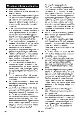 – 6 
 Niebezpieczeństwo 
 Nigdy nie dotykać wtyczki ani gniazdka 
mokrymi rękami. 
 Nie uruchamiać urządzenia w przypad-ku 
uszkodzenia przewodu zasilającego 
lub ważnych części urządzenia, np. 
przewodu ciśnieniowego, pistoletu na-tryskowego 
lub elementów zabezpie-czających. 
 Przed każdym zastosowaniem spraw-dzać, 
czy przewód zasilający lub wtycz-ka 
nie są uszkodzone. W przypadku 
uszkodzenia przewodu zasilającego 
niezwłocznie zlecić jego wymianę przez 
autoryzowany serwis lub elektryka. 
 Przed każdym użyciem sprawdzać, czy 
przewód ciśnieniowy nie jest uszkodzo-ny. 
Uszkodzony przewód ciśnieniowy 
należy niezwłocznie wymienić. 
 Eksploatacja urządzenia w miejscach za-grożonych 
wybuchem jest zabroniona. 
 Podczas użytkowania w obszarach za-grożonych 
(np. na stacjach benzyno-wych) 
należy przestrzegać stosownych 
przepisów bezpieczeństwa. 
 W przypadku niewłaściwego użycia 
strumień wody pod ciśnieniem może 
być niebezpieczny. Nie wolno kierować 
strumienia na ludzi, zwierzęta, czynny 
osprzęt elektryczny ani na samo urzą-dzenie. 
 Przy czyszczeniu odzieży lub obuwia 
nie kierować strumienia na siebie ani na 
inne osoby. 
 Nie czyścić strumieniem przedmiotów 
zawierających materiały szkodliwe dla 
zdrowia (np. azbest). 
 Strumień wody pod ciśnieniem może 
uszkodzić wentyle lub opony samocho-dowe 
i doprowadzić do pęknięcia opo-ny. 
Pierwszym sygnałem takiego 
niebezpieczeństwa jest przebarwienie 
opony. Uszkodzone opony samocho-dowe 
i wentyle stanowią zagrożenie dla 
życia. Podczas czyszczenia zachować 
odległość strumienia minimum 30 cm! 
 Niebezpieczeństwo wybuchu! 
Nie rozpylać cieczy palnych. 
Nigdy nie zasysać płynów zawierają-cych 
rozpuszczalniki ani nierozcieńczo-nych 
kwasów czy rozpuszczalników! 
Zaliczają się do nich np. benzyna, roz-puszczalnik 
do farb lub olej grzewczy. 
Mgła powstająca podczas spryskiwania 
jest łatwo zapalna, wybuchowa i trują-ca. 
Nie zasysać acetonu, nierozcień-czonych 
kwasów ani rozpuszczalników, 
ponieważ mają one ujemny wpływ one 
materiały zastosowane w urządzeniu. 
 Ostrzeżenie 
 Wtyczka i złączka używanego przedłu-żacza 
muszą być wodoszczelne i nie 
mogą leżeć w wodzie. 
 Nieodpowiednie przedłużacze mogą 
być niebezpieczne. Na wolnym powie-trzu 
należy stosować tylko dopuszczo-ne 
do tego celu i odpowiednio 
oznaczone przedłużacze o wystarcza-jącym 
przekroju. 
1 - 10 m: 1,5 mm2; 10 - 30 m: 2,5 mm2 
 Przedłużacz należy zawsze całkowicie 
odwijać z bębna kablowego. 
 Przewody ciśnieniowe, elementy wypo-sażenia 
i złącza mają istotne znaczenie 
dla bezpieczeństwa. Stosować tylko 
przewody ciśnieniowe, elementy wypo-sażenia 
i złącza zalecane przez produ-centa. 
 Niniejsze urządzenie nie jest przewi-dziane 
do użytkowania przez osoby o 
ograniczonych możliwościach fizycz-nych, 
sensorycznych wzgl. mentalnych. 
Obsługa urządzenia przez dzieci lub 
osoby nieprzyuczone jest zabroniona. 
Dzieci powinny być nadzorowane, żeby 
zapewnić, iż nie będą się bawiły urzą-dzeniem. 
 Opakowania foliowe przechowywać 
dala od dzieci; istnieje niebezpieczeń-stwo 
uduszenia! 
 Urządzenie zostało skonstruowane do 
stosowania ze środkami czyszczącymi 
dostarczanymi lub zalecanymi przez 
producenta. Stosowanie innych środ-ków 
czyszczących lub chemikaliów 
może doprowadzić do uszkodzenia 
urządzenia. 
Wskazówki bezpieczeństwa 
166 PL 
 