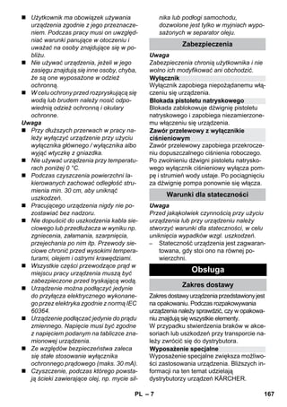 Wyłącznik 
Blokada pistoletu natryskowego 
Zawór przelewowy z wyłącznikie 
ciśnieniowym 
Wyposażenie specjalne 
– 7 
 Użytkownik ma obowiązek używania 
urządzenia zgodnie z jego przeznacze-niem. 
Podczas pracy musi on uwzględ-niać 
warunki panujące w otoczeniu i 
uważać na osoby znajdujące się w po-bliżu. 
 Nie używać urządzenia, jeżeli w jego 
zasięgu znajdują się inne osoby, chyba, 
że są one wyposażone w odzież 
ochronną. 
 W celu ochrony przed rozpryskującą się 
wodą lub brudem należy nosić odpo-wiednią 
odzież ochronną i okulary 
ochronne. 
Uwaga 
 Przy dłuższych przerwach w pracy na-leży 
wyłączyć urządzenie przy użyciu 
wyłącznika głównego / wyłącznika albo 
wyjąć wtyczkę z gniazdka. 
 Nie używać urządzenia przy temperatu-rach 
poniżej 0 °C. 
 Podczas czyszczenia powierzchni la-kierowanych 
zachować odległość stru-mienia 
min. 30 cm, aby uniknąć 
uszkodzeń. 
 Pracującego urządzenia nigdy nie po-zostawiać 
bez nadzoru. 
 Nie dopuścić do uszkodzenia kabla sie-ciowego 
lub przedłużacza w wyniku np. 
zgniecenia, załamania, szarpnięcia, 
przejechania po nim itp. Przewody sie-ciowe 
chronić przed wysokimi tempera-turami, 
olejem i ostrymi krawędziami. 
 Wszystkie części przewodzące prąd w 
miejscu pracy urządzenia muszą być 
zabezpieczone przed tryskającą wodą. 
 Urządzenie można podłączyć jedynie 
do przyłącza elektrycznego wykonane-go 
przez elektryka zgodnie z normą IEC 
60364. 
 Urządzenie podłączać jedynie do prądu 
zmiennego. Napięcie musi być zgodne 
z napięciem podanym na tabliczce zna-mionowej 
urządzenia. 
 Ze względów bezpieczeństwa zaleca 
się stałe stosowanie wyłącznika 
ochronnego prądowego (maks. 30 mA). 
 Czyszczenie, podczas którego powsta-ją 
ścieki zawierające olej, np. mycie sil-nika 
lub podłogi samochodu, 
dozwolone jest tylko w myjniach wypo-sażonych 
w separator oleju. 
Zabezpieczenia 
Uwaga 
Zabezpieczenia chronią użytkownika i nie 
wolno ich modyfikować ani obchodzić. 
Wyłącznik zapobiega niepożądanemu włą-czeniu 
się urządzenia. 
Blokada zablokowuje dźwignię pistoletu 
natryskowego i zapobiega niezamierzone-mu 
włączeniu się urządzenia. 
Zawór przelewowy zapobiega przekrocze-niu 
dopuszczalnego ciśnienia roboczego. 
Po zwolnieniu dźwigni pistoletu natrysko-wego 
wyłącznik ciśnieniowy wyłącza pom-pę 
i strumień wody ustaje. Po pociągnięciu 
za dźwignię pompa ponownie się włącza. 
Warunki dla stateczności 
Uwaga 
Przed jakąkolwiek czynnością przy użyciu 
urządzenia lub przy urządzeniu należy 
stworzyć warunki dla stateczności, w celu 
uniknięcia wypadków wzgl. uszkodzeń. 
– Stateczność urządzenia jest zagwaran-towana, 
gdy stoi ono na równej po-wierzchni. 
Obsługa 
Zakres dostawy 
Zakres dostawy urządzenia przedstawiony jest 
na opakowaniu. Podczas rozpakowywania 
urządzenia należy sprawdzić, czy w opakowa-niu 
znajdują się wszystkie elementy. 
W przypadku stwierdzenia braków w akce-soriach 
lub uszkodzeń przy transporcie na-leży 
zwrócić się do dystrybutora. 
Wyposażenie specjalne zwiększa możliwo-ści 
zastosowania urządzenia. Bliższych in-formacji 
na ten temat udzielają 
dystrybutorzy urządzeń KÄRCHER. 
PL 167 
 