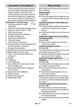 Description of the Appliance Before Startup 
Install wheels 
Install the storage for hand-spray gun 
Install the storage hook for the mains 
connection cable 
Install the transport handle 
Install the dosage regulator for 
detergent 
Install the high pressure hose drum 
– 8 
– These operating instructions describe 
the basic models of the high pressure 
cleaners shown on the front cover. 
– These operating instructions describe 
the maximum equipment. Depending 
on the model, there are differences in 
the scopes of delivery (see packaging). 
Illustrations on fold-out page! 
1 Coupling element for water 
connection 
2 Water connection with integrated sieve 
3 Appliance switch 0/OFF“/ „I/ON“ 
4 High pressure hose 
5 Dosage regulator for detergent 
6 Storage for trigger gun 
7 High-pressure hose drum 
8 Transport handle 
9 Hand crank for hose drum 
10 Storage of Plug 'n' Clean detergent bot-tle 
with detergent connection 
11 Storage for accessories 
12 Storage hook for mains connection cable 
13 Mains cable with mains plug 
14 Plug 'n' Clean detergent bottle with 
locking lid 
15 Wheels 
16 Trigger gun 
17 Lock trigger gun 
18 Key to detach the high pressure hose 
from the trigger gun 
19 Spray lance with pressure regulation 
(Vario Power) 
20 Spray lance with Dirtblaster 
21 Washing brush 
22 Rotary washing brush 
23 Delta-Racer D150 
Mount loose parts delivered with appliance 
prior to start-up. 
Illustration 
 Push the wheels into the intake and se-cure 
them with the plugs. Align the plug 
properly. 
Illustration 
 Place the bottom holder into the recess-es 
and push forward until it audibly 
locks in. 
 Insert the top holder and push down all 
the way. 
Illustration 
 Press in the storage hook and lock it 
into the top position. 
Illustration 
You will need the 2 included screws as well 
as a Philips screwdriver PH 2. 
 Slide the transport handle into the guide 
and secure it with 2 screws. 
Illustration 
You will need the 2 included screws as well 
as a Philips screwdriver PH 2. 
 Insert both detergent hoses onto the 
hose fittings. 
 Install the dosage regulator and con-nect 
using 2 screws. 
Note: During installation you must make 
sure that the tongues of the dosage regula-tor 
match up with the intended recesses in 
the casing. 
Illustration 
 Slide the free end of the coiled high 
pressure hose through the recesses on 
the dosage regulator. 
 Insert the hose drum into the intakes on 
the transport handle. 
 Insert the axle of the hand crank into the 
guides. 
EN 17 
 
