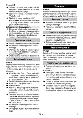 – 11 
Rysunek 
 Ustawić zasysaną ilość roztworu środ-ka 
czyszczącego za pomocą dozowni-ka 
środka czyszczącego. 
 Zastosować lancę z regulacją ciśnienia 
(Vario Power). 
 Obrócić lancę do położenia „Mix“. 
Wskazówka: W ten sposób miesza się 
przy pracy roztwór środka czyszczące-go 
ze strumieniem wody. 
 Cienko spryskać suchą powierzchnię 
środkiem czyszczącym i pozostawić na 
pewien czas (ale nie do wyschnięcia). 
 Spłukać rozpuszczony brud strumie-niem 
wysokociśnieniowym. 
 Zwolnić dźwignię pistoletu natryskowego. 
 Zablokować dźwignię pistoletu natry-skowego. 
 W przypadku dłuższych przerw w pracy 
(ponad 5 minut) dodatkowo wyłączać 
urządzenie „0/OFF“. 
 Włożyć pistolet natryskowy do schowka. 
Uwaga 
Wąż wysokociśnieniowy oddzielić od ręcz-nego 
pistoletu natryskowego albo urządze-nia 
tylko wtedy, gdy w systemie nie ma 
ciśnienia. 
 Wyjąć kanister Plug 'n' Clean na środek 
czyszczący z zamocowania i założyć 
korek. Do przechowywania przekręcić 
w zamocowaniu o 180°. 
 Zwolnić dźwignię pistoletu natryskowego. 
 Wyłączyć urządzenie „0/OFF”. 
 Zakręcić kran. 
 Nacisnąć dźwignię pistoletu natrysko-wego, 
aby całkowicie usunąć ciśnienie 
z systemu. 
 Oddzielić urządzenie od dopływu wody. 
Ostrożnie: Przy oddzielaniu węża do-pływowego 
lub wysokociśnieniowego, 
po pracy może z przyłączy wydostawać 
się ciepła woda. 
 Zablokować dźwignię pistoletu natry-skowego. 
 Wyciągnąć wtyczkę z gniazda zasilają-cego. 
Uwaga 
W celu uniknięcia wypadków wzgl. zranień 
przy transporcie należy zwrócić uwagę na 
ciężar urządzenia (patrz dane techniczne). 
 Podnieść urządzenie i nosić przy użyciu 
uchwytu nośnego. 
 Pociągnąć urządzenie za uchwyt trans-portowy 
 Przed transportem: Wyjąć kanister Plug 
'n' Clean na środek czyszczący z zamo-cowania 
i założyć korek. 
 Zabezpieczyć urządzenie przed prze-sunięciem 
i przewróceniem się. 
Uwaga 
W celu uniknięcia wypadków wzgl. zranień, 
przy wyborze przechowywania należy 
zwrócić uwagę na ciężar urządzenia (patrz 
dane techniczne). 
 Pozostawić urządzenie na równej po-wierzchni. 
Rysunek 
 Przekręcić korbę ręczną w kierunku 
przeciwnym do ruchu wskazówek zega-ra 
i nawinąć wąż wysokociśnieniowy w 
całości na bęben. 
 Umieścić pistolet natryskowy z lancą w 
schowku na pistolet natryskowy. 
 Umieścić przewód sieciowy i wyposa-żenie 
przy urządzeniu. Przechowywać 
urządzenie w suchym pomieszczeniu. 
Zalecana metoda czyszczenia 
Przerwanie pracy 
Zakończenie pracy 
Transport 
Transport ręczny 
Transport w pojazdach 
Przechowywanie 
Przechowywanie urządzenia 
PL 171 
 