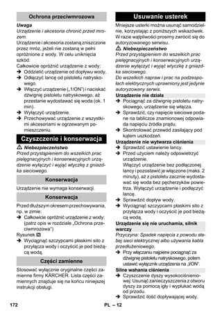– 12 
Uwaga 
Urządzenie i akcesoria chronić przed mro-zem. 
Urządzenie i akcesoria zostaną zniszczone 
przez mróz, jeżeli nie zostaną w pełni 
opróżnione z wody. W celu uniknięcia 
szkód: 
Całkowicie opróżnić urządzenie z wody: 
 Oddzielić urządzenie od dopływu wody. 
 Odłączyć lancę od pistoletu natrysko-wego. 
 Włączyć urządzenie („1/ON”) i naciskać 
dźwignię pistoletu natryskowego, aż 
przestanie wydostawać się woda (ok. 1 
min). 
 Wyłączyć urządzenie. 
 Przechowywać urządzenie z wszystki-mi 
akcesoriami w ogrzewanym po-mieszczeniu. 
 Niebezpieczeństwo 
Przed przystąpieniem do wszelkich prac 
pielęgnacyjnych i konserwacyjnych urzą-dzenie 
wyłączyć i wyjąć wtyczkę z gniazd-ka 
sieciowego. 
Urządzenie nie wymaga konserwacji. 
Przed dłuższym okresem przechowywania, 
np. w zimie: 
 Całkowicie opróżnić urządzenie z wody: 
(patrz opis w rozdziale „Ochrona prze-ciwmrozowa“) 
Rysunek 
 Wyciągnąć szczypcami płaskimi sito z 
przyłącza wody i oczyścić je pod bieżą-cą 
wodą. 
Stosować wyłącznie oryginalne części za-mienne 
firmy KÄRCHER. Lista części za-miennych 
znajduje się na końcu niniejszej 
instrukcji obsługi. 
Mniejsze usterki można usunąć samodziel-nie, 
korzystając z poniższych wskazówek. 
W razie wątpliwości prosimy zwrócić się do 
autoryzowanego serwisu. 
 Niebezpieczeństwo 
Przed przystąpieniem do wszelkich prac 
pielęgnacyjnych i konserwacyjnych urzą-dzenie 
wyłączyć i wyjąć wtyczkę z gniazd-ka 
sieciowego. 
Do wszelkich napraw i prac na podzespo-łach 
elektrycznych uprawniony jest jedynie 
autoryzowany serwis. 
 Pociągnąć za dźwignię pistoletu natry-skowego, 
urządzenie się włącza. 
 Sprawdzić, czy napięcie sieciowe poda-ne 
na tabliczce znamionowej odpowia-da 
napięciu źródła prądu. 
 Skontrolować przewód zasilający pod 
kątem uszkodzeń. 
 Sprawdzić ustawienie lancy. 
 Przed użyciem należy odpowietrzyć 
urządzenie. 
Włączyć urządzenie bez podłączonej 
lancy i pozostawić je włączone (maks. 2 
minuty), aż z pistoletu zacznie wydosta-wać 
się woda bez pęcherzyków powie-trza. 
Wyłączyć urządzenie i podłączyć 
lancę. 
 Sprawdzić dopływ wody. 
 Wyciągnąć szczypcami płaskimi sito z 
przyłącza wody i oczyścić je pod bieżą-cą 
wodą. 
Przyczyna: Spadek napięcia z powodu sła-bej 
sieci elektrycznej albo używania kabla 
przedłużeniowego. 
 Przy włączaniu najpierw pociągnąć za 
dźwignię pistoletu natryskowego, potem 
ustawić wyłącznik urządzenia na „I/ON“. 
 Czyszczenie dyszy wysokociśnienio-wej: 
Usunąć zanieczyszczenia z otworu 
dyszy za pomocą igły i wypłukać wodą 
od przodu. 
 Sprawdzić ilość dopływającej wody. 
Ochrona przeciwmrozowa 
Czyszczenie i konserwacja 
Konserwacja 
Konserwacja 
Części zamienne 
Usuwanie usterek 
Urządzenie nie działa 
Urządzenie nie wytwarza ciśnienia 
Urządzenie się nie uruchamia, silnik 
warczy 
Silne wahania ciśnienia 
172 PL 
 