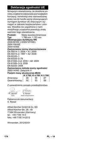 – 14 
Deklaracja zgodności UE 
Niniejszym oświadczamy, że określone po-niżej 
urządzenie odpowiada pod względem 
koncepcji, konstrukcji oraz wprowadzonej 
przez nas do handlu wersji obowiązującym 
wymogom dyrektyw UE dotyczącym wy-magań 
w zakresie bezpieczeństwa i zdro-wia. 
Wszelkie nie uzgodnione z nami 
modyfikacje urządzenia powodują utratę 
ważności tego oświadczenia. 
Produkt: Myjka wysokociśnieniowa 
Typ: 1.180-xxx, 1.181-xxx 
Obowiązujące dyrektywy WE 
2006/42/WE (+2009/127/WE) 
2004/108/WE 
2000/14/WE 
Zastosowane normy zharmonizowane 
EN 55014–1: 2006 + A1: 2009 
EN 55014–2: 1997 + A2: 2008 
EN 60335–1 
EN 60335–2–79 
EN 61000–3–2: 2006 + A2: 2009 
EN 61000–3–3: 2008 
EN 62233: 2008 
Zastosowana metoda oceny zgodności 
2000/14/WE: Załącznik V 
Poziom mocy akustycznej dB(A) 
K 3.700 K 4.700 K 5.700 
Zmierzony: 90 90 87 
Gwarantowany: 92 93 89 
Z upoważnienia zarządu przedsiębiorstwa. 
CEO Head of Approbation 
Pełnomocnik dokumentacji: 
S. Reiser 
Alfred Kärcher GmbH  Co. KG 
Alfred-Kärcher-Str. 28 - 40 
71364 Winnenden (Germany) 
tel.: +49 7195 14-0 
faks: +49 7195 14-2212 
Winnenden, 2012/03/01 
174 PL 
 