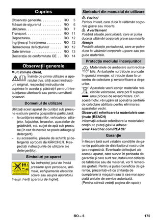 Românete 
– 5 
Mult stimate client, 
Înainte de prima utilizare a apa-ratului 
dvs. citiţi acest instrucţi-uni 
original, respectaţi instrucţiunile 
cuprinse în acesta şi păstraţi-l pentru între-buinţarea 
ulterioară sau pentru următorii 
posesori. 
Utilizaţi acest aparat de curăţat sub presiu-ne 
exclusiv pentru gospodăria particulară: 
– la curăţarea maşinilor, vehiculelor, utila-jelor, 
faţadelor, teraselor, aparatelor de 
grădinărit, etc. cu jet de apă sub presiu-ne 
(în caz de nevoie se poate adăuga şi 
detergent). 
– cu accesoriile, piesele de schimb şi de-tergenţii 
aprobaţi de KÄRCHER. Res-pectaţi 
instrucţiunile de utilizare ale 
detergenţilor. 
Nu îndreptaţi jetul de înaltă 
presiune spre persoane, ani-male, 
echipamente electrice 
active sau asupra aparatului 
însuşi. Feriţi aparatul de îngheţ. 
 Pericol 
Pericol iminet, care duce la vătămări corpo-rale 
grave sau moarte. 
 Avertisment 
Posibilă situaţie periculoasă, care ar putea 
duce la vătămări corporale grave sau moarte. 
Atenţie 
Posibilă situaţie periculoasă, care ar putea 
duce la vătămări corporale uşoare sau pa-gube 
materiale. 
Materialele de ambalare sunt recicla-bile. 
Ambalajele nu trebuie aruncate 
în gunoiul menajer, ci trebuie duse la un 
centru de colectare şi revalorificare a deşe-urilor. 
Aparatele vechi conţin materiale reci-clabile 
valoroase, care pot fi supuse 
unui proces de revalorificare. Din 
acest motiv, vă rugăm să apelaţi la centrele 
de colectare abilitate pentru eliminarea 
aparatelor vechi. 
Observaţii referitoare la materialele con-ţinute 
(REACH) 
Informaţii actuale referitoare la materialele 
conţinute puteţi găsi la adresa: 
www.kaercher.com/REACH 
În fiecare ţară sunt valabile condiţiile de ga-ranţie 
publicate de distribuitorul nostru din 
ţara respectivă. Eventuale defecţiuni ale 
acestui aparat, care survin în perioada de 
garanţie şi care sunt rezultatul unor defecte 
de fabricaţie sau de material, vor fi remedi-ate 
gratuit. Pentru a putea beneficia de ga-ranţie, 
prezentaţi-vă cu chitanţa de 
cumpărare la magazin sau la cea mai apro-piată 
unitate de service autorizată. 
(Pentru adresă vedeţi pagina din spate) 
Cuprins 
Observaţii generale. . . . . . . . . . . RO 5 
Măsuri de siguranţă . . . . . . . . . . RO 6 
Utilizarea . . . . . . . . . . . . . . . . . . . RO 7 
Transport. . . . . . . . . . . . . . . . . . . RO 11 
Depozitarea. . . . . . . . . . . . . . . . . RO 12 
Îngrijirea şi întreţinerea . . . . . . . . RO 12 
Remedierea defecţiunilor . . . . . . RO 12 
Date tehnice . . . . . . . . . . . . . . . . RO 13 
Declaraţie de conformitate CE . . RO 14 
Observaţii generale 
Domeniul de utilizare 
Simboluri pe aparat 
Simboluri din manualul de utilizare 
Protecţia mediului înconjurător 
Garanţie 
RO 175 
 