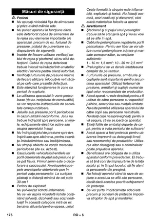 – 6 
 Pericol 
 Nu apucaţi niciodată fişa de alimentare 
şi priza având mâinile ude. 
 Nu puneţi aparatul în funcţiune dacă 
este deteriorat cablul de alimentare de 
la reţea sau elemente importante ale 
aparatului, precum de ex. furtunul de 
presiune, pistolul de pulverizare sau 
dispozitivele de siguranţă. 
 Înainte de fiecare utilizare verificaţi ca-blul 
de reţea şi ştecherul, să nu aibă de-fecţiuni. 
Cablul de reţea deteriorat 
trebuie înlocuit neîntârziat într-un atelier 
electric / service pentru clienţi autorizat. 
 Verificaţi furtunurile de presiune înainte 
de fiecare utilizare. Înlocuiţi-le neîntârzi-at 
pe cele care prezintă defecţiuni. 
 Este interzisă funcţionarea în zone cu 
pericol de explozie. 
 La utilizarea aparatului în zone pericu-loase 
(de ex. recipiente de combustibil) 
se vor respecta instrucţiunile de securi-tate 
corespunzătoare. 
 Jeturile sub presiune pot fi periculoase 
în cazul utilizării neconforme. Jetul nu 
trebuie îndreptat spre persoane, anima-le, 
echipamente electrice active sau 
asupra aparatului însuşi. 
 Nu îndreptaţi jetul de presiune spre dvs. 
înşivă sau spre altcineva, pentru a cură-ţa 
îmbrăcămintea sau încălţămintea. 
 Nu stropiţi obiecte ce conţin materiale 
periculoase (de ex. azbest). 
 Cauciucurile vehiculelor/ventilele lor 
pot fi deteriorate de jetul sub presiune şi 
se pot fisura. Primul semn este o deco-lorare 
a cauciucului. Anvelopele/supa-pele 
anvelopelor deteriorate pun în 
pericol viaţa persoanelor. La curăţare 
păstraţi o distanţă minimă de cel puţin 
30 cm ! 
 Pericol de explozie! 
Nu pulverizaţi lichide inflamabile. 
Nu se vor aspira niciodată lichide conţi-nând 
solvenţi, dizolvanţi sau acizi nedi-luaţi! 
În această categorie intră de ex. 
benzina, diluantul pentru vopsea, uleiul. 
Ceaţa formată la stropire este inflama-bilă, 
explozivă şi toxică. Nu folosiţi ace-tonă, 
acizi nediluaţi şi dizolvanţi, căci 
atacă materialele folosite la aparat. 
 Avertisment 
 Ştecherul şi cuplajul unui prelungitor 
trebuie să fie etanşe la apă şi nu au voie 
să se afle în apă. 
 Cablurile prelungitoare nepotrivite pot fi 
periculoase. Pentru aer liber se vor uti-liza 
numai prelungitoare admise şi mar-cate 
corespunzător, cu secţiune 
suficientă: 
1 - 10 m: 1,5 mm2; 10 - 30 m: 2,5 mm2 
 Prelungitorul se va derula întotdeauna 
complet de pe tambur. 
 Furtunurile de presiune, armăturile şi 
cuplajele sunt importante pentru securi-tatea 
aparatului. Utilizaţi furtunuri de 
presiune, armături şi cuplaje numai de 
tipul celor recomandate de producător. 
 Acest aparat nu este destinat pentru a fi 
utilizat de către persoane cu capacităţi 
psihice, senzoriale sau mintale limitate. 
Nu este permisă utilizarea aparatului de 
către copii sau persoane neinstruite. 
Nu lăsaţi copii nesupravegheaţi, pentru a 
vă asigura, că nu se joacă cu aparatul. 
 Ţineţi foliile de ambalaj departe de co-pii, 
pentru a evita pericolul de sufocare! 
 Acest aparat a fost proiectat pentru uti-lizarea 
împreună cu detergenţi livraţi 
sau recomandaţi de producător. Utiliza-rea 
altor detergenţi sau a chimicalelor 
poate prejudicia aparatul. 
 Beneficiarul are obligaţia de a utiliza 
aparatul conform prevederilor. El trebu-ie 
să ţină cont de împrejurările de la faţa 
locului şi, în timpul lucrului, să fie atent 
la persoanele din preajmă. 
 Nu folosiţi aparatul când în raza de ac-ţiune 
a acestuia se află alte persoane, 
decât dacă acestea poartă echipament 
de protecţie. 
 Se vor purta îmbrăcăminte adecvată 
precum şi ochelari de protecţie împotri-va 
stropilor de apă şi murdăriei. 
Măsuri de siguranţă 
176 RO 
 