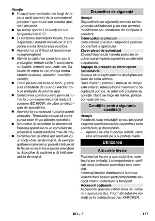 Întrerupătorul principal 
Zăvor pistol de pulverizat 
Supapă de preaplin cu întrerupător 
manometric 
Accesorii opţionale 
– 7 
Atenţie 
 În cazul unor perioade mai lungi de re-paus 
opriţi aparatul de la comutatorul 
principal / aparatului sau scoateţi apa-ratul 
din priză. 
 Nu puneţi aparatul în funcţiune sub 
temperaturi de 0 °C. 
 La curăţarea suprafeţelor lăcuite, trebuie 
respectată o distanţă minimă de 30 cm, 
pentru a evita deteriorarea acestora. 
 Aparatul nu va fi lăsat să funcţioneze 
nesupravegheat. 
 Atenţie la cablul de conectare sau la 
prelungitor, trebuie să fie în bună stare, 
nu îndoite, crăpate sau uzate, etc. Ca-blurile 
de reţea se vor proteja contra 
căldurii excesive, uleiurilor, muchiilor 
ascuţite. 
 Toate piesele din zona de lucru, şi care 
sunt străbătute de curentul electric tre-buie 
protejate de jetul de apă. 
 Conectarea aparatului este permisă nu-mai 
la o conexiune electrică realizată 
conform IEC 60364, de către un electri-cian 
de specialitate. 
 Aparatul se conectează numai la curent 
alternativ. Tensiunea trebuie să cores-pundă 
celei de pe plăcuţa aparatului. 
 Din motive de securitate se recomandă 
folosirea aparatului cu un comutator de 
protecţie la curenţi reziduali (max 30 mA). 
 Curăţiri la care se obţine apă reziduală cu 
un conţinut de ulei de maşină, de exemplu 
spălarea motoarelor şi şasiurilor trebuie să 
fie făcute numai în locuri special amenăjate 
cu dispozitive de sepărare şi de înlăturare 
uleiului de maşină. 
Dispozitive de siguranţă 
Atenţie 
Dispozitivele de siguranţă servesc pentru 
protecţia utilizatorului şi nu este permisă 
modificarea sau scoaterea din funcţiune a 
acestora. 
Comutatorul aparatului împiedică pornirea 
accidentală a aparatului. 
Zăvorul blochează maneta pistolului de 
pulverizat şi împiedică pornirea accidentală 
a aparatului. 
Supapa de preaplin previne depăşirea pre-siunii 
de lucru admise. 
Dacă mânerul pistolului manual de stropit 
este eliberat, întrerupătorul manometric de-cuplează 
pompa, iar jetul sub presiune se 
opreşte. Dacă se trage de mâner, pompa 
porneşte din nou. 
Condiţiile pentru siguranţa 
stabilităţii 
Atenţie 
Înainte de toate activităţile cu sau pe aparat 
asiguraţi stabilitatea acestuia pentru a evita 
accidentele şi deteriorările. 
– Aparatul se află în poziţie stabilă, când 
este amplasată pe o suprafaţă plană. 
Utilizarea 
Articolele livrate 
Pachetul de livrare a aparatului dvs. este 
ilustrat pe ambalaj. La despachetare, verifi-caţi 
dacă conţinutul pachetului este com-plet. 
Informaţi imediat distribuitorul dumnea-voastră 
dacă lipsesc părţi componente sau 
dacă intervin defecţiuni la transport. 
Accesoriile speciale extind sfera de utiliza-re 
a aparatului dvs. Informaţii detaliate ob-ţineţi 
de la distribuitorul dvs. KÄRCHER. 
RO 177 
 