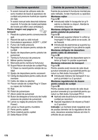 Descrierea aparatului Înainte de punerea în funcţiune 
Montarea roţilor 
Montarea cârligului de depozitare 
pentru pistolul de pulverizat 
Montarea cârligului de depozitare 
pentru cablu de alimentare 
Montarea mânerului de transport 
Montarea regulatorului de dozare 
pentru soluţia de curăţat 
– 8 
– În acest manual de utilizare este de-scris 
modelul de bază al aparatului de 
curăţat sub presiune ilustrat pe coperta 
din faţă. 
– În acest manual este descrisă dotarea 
maximă. În funcţie de model pachetele 
de livrare pot diferi (vezi ambalajul). 
Pentru imagini vezi pagina in-terioară! 
1 Piesă de cuplare pentru conexiunea de 
apă 
2 Racord de apă cu sită inclusă 
3 Comutatorul aparatului „0/OFF“ / „I/ON“ 
4 Furtun de înaltă presiune 
5 Regulator de dozare pentru soluţia de 
curăţat 
6 Spaţiu de depozitare pentru pistolul de 
pulverizat 
7 Tamburul furtunului de presiune 
8 Mâner pentru transport 
9 Manivelă pentru tamburul furtunului 
10 Suport flacon de soluţie de curăţat Plug 
'n' Clean cu racord pentru soluţie de cu-răţat 
11 Spaţiu de depozitare pentru accesorii 
12 Cârlig de depozitare pentru cablu de ali-mentare 
13 Cablu de reţea cu ştecher 
14 Flacon soluţie de curăţat Plug 'n' Clean 
cu capac de închidere 
15 Roţi 
16 Pistol de pulverizare 
17 Zăvor pistol de pulverizat 
18 Buton de detaşare a furtunului de înaltă 
presiune de pistolul de pulverizat 
19 Lance cu reglaj de presiune (Vario 
Power) 
20 Lance cu freză pentru murdărie 
21 Perie pentru spălat 
22 Perie rotativă pentru spălat 
23 Delta-Racer D150 
Înainte de punerea în funcţiune montaţi pie-sele 
nefixate, livrate împreună cu aparatul. 
Figura 
 Introduceţi roţile în locaşurile lor şi fi-xaţi- 
le cu blende cu dopuri. Atenţie la 
orientarea dopurilor. 
Figura 
 Introduceţi suportul inferior în orificii şi 
împingeţi-l în faţă, până ce se aude, că 
se fixează. 
 Introduceţi de asemenea şi suportul su-perior 
şi împingeţi-l în jos până la capăt. 
Figura 
 Împingeţi cârligul de depozitare spre in-terior 
şi fixaţi-l în poziţie superioară. 
Figura 
Pentru acesta aveţi nevoie de cele două 
şuruburi anexate şi o şurubelniţă pentru şu-ruburi 
cu filet dublu încrucişat PH 2. 
 Introduceţi mânerul de transport în su-port 
şi prindeţi-l cu 2 şuruburi. 
Figura 
Pentru acesta aveţi nevoie de cele două 
şuruburi anexate şi o şurubelniţă pentru şu-ruburi 
cu filet dublu încrucişat PH 2. 
 Aplicaţi cele două furtunuri de soluţie de 
curăţat pe racorduri. 
 Aşezaţi regulatorul de dozare şi fixaţi-l 
cu 2 şuruburi. 
Indicaţie: La montare ţineţi neapărat cont 
de poziţia clemelor de la regulatorul de do-zare, 
deoarece acestea trebuie să intre în 
orificiile de pe carcasă. 
178 RO 
 