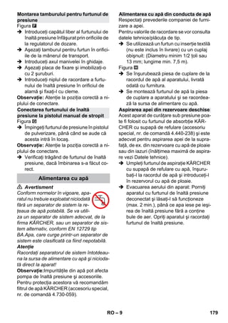 – 9 
Figura 
 Introduceţi capătul liber al furtunului de 
înaltă presiune înfăşurat prin orificiile de 
la regulatorul de dozare. 
 Aşezaţi tamburul pentru furtun în orifici-ile 
de la mânerul de transport. 
 Introduceţi axul manivelei în ghidaje. 
 Aşezaţi placa de fixare şi imobilizaţi-o 
cu 2 şuruburi. 
 Introduceţi niplul de racordare a furtu-nului 
de înaltă presiune în orificiul de 
alamă şi fixaţi-l cu cleme. 
Observaţie: Atenţie la poziţia corectă a ni-plului 
de conectare. 
Figura 
 Împingeţi furtunul de presiune în pistolul 
de pulverizare, până când se aude că 
acesta intră în locaş. 
Observaţie: Atenţie la poziţia corectă a ni-plului 
de conectare. 
 Verificaţi trăgând de furtunul de înaltă 
presiune, dacă îmbinarea s-a făcut co-rect. 
 Avertisment 
Conform normelor în vigoare, apa-ratul 
nu trebuie exploatat niciodată 
fără un separator de sistem la re-ţeaua 
de apă potabilă. Se va utili-za 
un separator de sistem adecvat, de la 
firma KÄRCHER, sau un separator de sis-tem 
alternativ, conform EN 12729 tip 
BA.Apa, care curge printr-un separator de 
sistem este clasificată ca fiind nepotabilă. 
Atenţie 
Racordaţi separatorul de sistem întotdeau-na 
la sursa de alimentare cu apă şi nicioda-tă 
direct la aparat! 
Observaţie:Impurităţile din apă pot afecta 
pompa de înaltă presiune şi accesoriile. 
Pentru protecţia acestora vă recomandăm 
filtrul de apă KÄRCHER (accesoriu special, 
nr. de comandă 4.730-059). 
Respectaţi prevederile companiei de furni-zare 
a apei. 
Pentru valorile de racordare se vor consulta 
datele tehnice/plăcuţa de tip. 
 Se utilizează un furtun cu inserţie textilă 
(nu este inclus în livrare) cu un cuplaj 
obişnuit: (Diametru minim 1/2 ţoli sau 
13 mm; lungime min. 7,5 m). 
Figura 
 Se înşurubează piesa de cuplare de la 
racordul de apă al aparatului, livrată 
odată cu furnitura. 
 Se montează furtunul de apă la piesa 
de cuplare a aparatului şi se racordea-ză 
la sursa de alimentare cu apă. 
Acest aparat de curăţare sub presiune poa-te 
fi folosit cu furtunul de absorbţie KÄR-CHER 
cu supapă de refulare (accesoriu 
special, nr. de comandă 4.440-238) şi este 
adecvat pentru aspirarea apei de la supra-faţă, 
de ex. din rezervoare cu apă de ploaie 
sau din iazuri (înălţimea maximă de aspira-re 
vezi Datele tehnice). 
 Umpleţi furtunul de aspiraţie KÄRCHER 
cu supapă de refulare cu apă, înşuru-baţi- 
l la racordul de apă şi introduceţi-l 
în rezervorul cu apă de ploaie. 
 Evacuarea aerului din aparat: Porniţi 
aparatul cu furtunul de înaltă presiune 
deconectat şi lăsaţi-l să funcţioneze 
(max. 2 min.), până ce apa iese pe ieşi-rea 
de înaltă presiune fără a conţine 
bule de aer. Opriţi aparatul şi racordaţi 
furtunul de înaltă presiune. 
Montarea tamburului pentru furtunul de 
presiune 
Conectarea furtunului de înaltă 
presiune la pistolul manual de stropit 
Alimentarea cu apă 
Alimentarea cu apă din conducta de apă 
Aspirarea apei din rezervoare deschise 
RO 179 
 