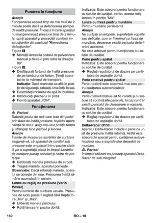 – 10 
Atenţie 
Funcţionarea uscată timp de mai mult de 2 
minute poate ducă la deteriorarea pompei 
de înaltă presiune. În cazul în care aparatul 
nu mai generează presiune timp de 2 minu-te, 
opriţi aparatul şi procedaţi conform in-strucţiunilor 
din capitolul Remedierea 
defecţiunilor. 
Figura 
 Montaţi lancea la pistolul de pulverizare 
manual şi fixaţi-o prin rotire la dreapta 
90°. 
Figura 
 Desfăşuraţi furtunul de înaltă presiune 
de pe tamburul de furtun. Ţineţi apara-tul 
de la mânerul de transport. 
Indicaţie: Dacă manivela se află în pozi-ţie 
de siguranţă, rabataţi-l mai întâi în sus. 
 Deschideţi robinetul de apă în totalitate. 
 Introduceţi ştecherul în priză. 
 Porniţi aparatul „I/ON“. 
 Pericol 
Datorită jetului de apă care iese din pistol 
prin duza de înaltă presiune, la pistol apare 
o forţă de recul. Asiguraţi-vă o poziţie fermă 
şi strângeţi bine pistolul şi lancea. 
Atenţie 
Înainte de începerea lucrărilor de curăţare 
asiguraţi-vă, că aparatul de curăţat sub 
presiune este amplasat într-o poziţie stabi-lă 
pe o suprafaţă plană În timpul lucrărilor 
de curăţare purtaţi ochelari şi haine de pro-tecţie. 
 Deblocaţi maneta pistolului de stropit. 
 Trageţi maneta, aparatul porneşte. 
Observaţie: Dacă eliberaţi maneta, apara-tul 
se opreşte din nou. Presiunea înaltă ră-mâne 
acumulată în sistem. 
Pentru lucrările de curăţare uzuale. Presiu-nea 
de lucru poate fi reglată fără trepte în-tre 
„Min” şi „Max”. 
 Eliberaţi maneta pistolului. 
 Rotiţi lancea în poziţia dorită. 
Indicaţie: Este adecvat pentru funcţionare 
cu soluţie de curăţat, pentru acesta rotiţi 
lancea în poziţie Mix. 
Pentru murdărie persistentă. 
Atenţie 
Nu curăţaţi anvelopele, suprafeţele vopsite 
sau delicate, cum ar fi lemnul cu freza de 
murdărie, deoarece există pericolul deteri-orării 
acestora. 
Nu este adecvat pentru funcţionare cu so-luţie 
de curăţat. 
Indicaţie: Este adecvat pentru funcţionare 
cu soluţie de curăţat 
 Reglaţi regulatorul de dozare pe canti-tatea 
de aspiraţie dorită. 
Peria rotativă este adecvată mai ales pen-tru 
curăţarea autovehiculelor. 
Atenţie 
Peria rotativă trebuie să fie curată şi nu tre-buie 
să conţină alte particule, în caz contrar 
există pericolul de deteriorare a vopselei. 
Indicaţie: Este adecvat pentru funcţionare 
cu soluţie de curăţat 
 Reglaţi regulatorul de dozare pe canti-tatea 
de aspiraţie dorită. 
Aparatul Delta-Racer include o perie cu un 
jet de presiune înaltă rotativă. Astfel este 
adecvat în special pentru curăţarea autove-hiculelor 
sau a suprafeţelor deosebit de 
murdare. 
 Pericol 
În timpul utilizării nu prindeţi aparatul Delta- 
Racer de sub margine! 
Punerea în funcţiune 
Funcţionarea 
Lance cu reglaj de presiune (Vario 
Power) 
Lance cu freză pentru murdărie 
Perie pentru spălat 
Perie rotativă pentru spălat 
Delta-Racer D150 
180 RO 
 
