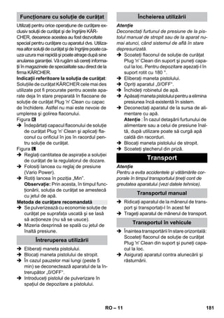 – 11 
Utilizaţi pentru orice operaţiune de curăţare ex-clusiv 
soluţii de curăţat şi de îngrijire KÄR-CHER, 
deoarece acestea au fost dezvoltate 
special pentru curăţare cu aparatul dvs. Utiliza-rea 
altor soluţii de curăţat şi de îngrijire poate ca-uza 
uzura mai rapidă şi poate atrage după sine 
anularea garanţiei. Vă rugăm să cereţi informa-ţii 
în magazinele de specialitate sau direct de la 
firma KÄRCHER. 
Indicaţii referitoare la soluţia de curăţat: 
Soluţiile de curăţat KÄRCHER cele mai des 
utilizate pot fi procurate pentru aceste apa-rate 
deja în stare preparată în flacoane de 
soluţie de curăţat Plug 'n' Clean cu capac 
de închidere. Astfel nu mai este nevoie de 
umplerea şi golirea flaconului. 
Figura 
 Îndepărtaţi capacul flaconului de soluţie 
de curăţat Plug 'n' Clean şi aplicaţi fla-conul 
cu orificiul în jos în racordul pen-tru 
soluţie de curăţat. 
Figura 
 Reglaţi cantitatea de aspiraţie a soluţiei 
de curăţat de la regulatorul de dozare. 
 Folosiţi lancea cu reglaj de presiune 
(Vario Power). 
 Rotiţi lancea în poziţia „Min”. 
Observaţie: Prin acesta, în timpul func-ţionării, 
soluţia de curăţat se amestecă 
cu jetul de apă. 
 Se pulverizează cu economie soluţie de 
curăţat pe suprafaţa uscată şi se lasă 
să acţioneze (nu să se usuce). 
 Mizeria desprinsă se spală cu jetul de 
înaltă presiune. 
 Eliberaţi maneta pistolului. 
 Blocaţi maneta pistolului de stropit. 
 În cazul pauzelor mai lungi (peste 5 
min) se deconectează aparatul de la în-trerupător 
„0/OFF“. 
 Introduceţi pistolul de pulverizare în 
spaţiul de depozitare a pistolului. 
Atenţie 
Deconectaţi furtunul de presiune de la pis-tolul 
manual de stropit sau de la aparat nu-mai 
atunci, când sistemul de află în stare 
depresurizată. 
 Scoateţi flaconul de soluţie de curăţat 
Plug 'n' Clean din suport şi puneţi capa-cul 
la loc. Pentru depozitare aşezaţi-l în 
suport rotit cu 180 °. 
 Eliberaţi maneta pistolului. 
 Opriţi aparatul „0/OFF“. 
 Închideţi robinetul de apă. 
 Apăsaţi maneta pistolului pentru a elimina 
presiunea încă existentă în sistem. 
 Deconectaţi aparatul de la sursa de ali-mentare 
cu apă. 
Atenţie : În cazul detaşării furtunului de 
alimentare sau a celui de presiune înal-tă, 
după utilizare poate să curgă apă 
caldă din racorduri. 
 Blocaţi maneta pistolului de stropit. 
 Scoateţi ştecherul din priză. 
Atenţie 
Pentru a evita accidentele şi vătămările cor-porale 
în timpul transportului ţineţi cont de 
greutatea aparatului (vezi datele tehnice). 
 Ridicaţi aparatul de la mânerul de trans-port 
şi transportaţi-l în acest fel 
 Trageţi aparatul de mânerul de transport. 
 Înaintea transportării în stare orizontală: 
Scoateţi flaconul de soluţie de curăţat 
Plug 'n' Clean din suport şi puneţi capa-cul 
la loc. 
 Asiguraţi aparatul contra alunecării şi 
răsturnării. 
Funcţionare cu soluţie de curăţat 
Metoda de curăţare recomandată 
Întreruperea utilizării 
Încheierea utilizării 
Transport 
Transportul manual 
Transportul în vehicule 
RO 181 
 