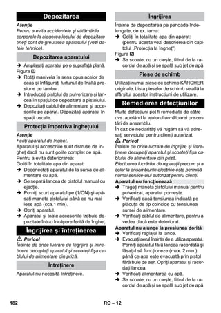 – 12 
Atenţie 
Pentru a evita accidentele şi vătămările 
corporale la alegerea locului de depozitare 
ţineţi cont de greutatea aparatului (vezi da-tele 
tehnice). 
 Amplasaţi aparatul pe o suprafaţă plană. 
Figura 
 Rotiţi manivela în sens opus acelor de 
ceas şi înfăşuraţi furtunul de înaltă pre-siune 
pe tambur. 
 Introduceţi pistolul de pulverizare şi lan-cea 
în spaţiul de depozitare a pistolului. 
 Depozitaţi cablul de alimentare şi acce-soriile 
pe aparat. Depozitaţi aparatul în 
spaţii uscate. 
Atenţie 
Feriţi aparatul de îngheţ. 
Aparatul şi accesoriile sunt distruse de în-gheţ 
dacă nu sunt golite complet de apă. 
Pentru a evita deteriorarea: 
Goliţi în totalitate apa din aparat: 
 Deconectaţi aparatul de la sursa de ali-mentare 
cu apă. 
 Se separă lancea de pistolul manual cu 
ejecţie. 
 Porniţi scurt aparatul pe (1/ON) şi apă-saţi 
maneta pistolului până ce nu mai 
iese apă (cca.1 min). 
 Opriţi aparatul. 
 Aparatul şi toate accesoriile trebuie de-pozitate 
într-o încăpere ferită de îngheţ. 
 Pericol 
Înainte de orice lucrare de îngrijire şi între-ţinere 
decuplaţi aparatul şi scoateţi fişa ca-blului 
de alimentare din priză. 
Aparatul nu necesită întreţinere. 
Înainte de depozitarea pe perioade înde-lungate, 
de ex. iarna: 
 Goliţi în totalitate apa din aparat: 
(pentru acesta vezi descrierea din capi-tolul 
„Protecţia la îngheţ) 
Figura 
 Se scoate, cu un cleşte, filtrul de la ra-cordul 
de apă şi se spală sub jet de apă. 
Utilizaţi numai piese de schimb KÄRCHER 
originale. Lista pieselor de schimb se află la 
sfârşitul acestor instrucţiuni de utilizare. 
Multe defecţiuni pot fi remediate de către 
dvs. apelând la ajutorul următoarei prezen-tări 
de ansamblu. 
În caz de neclarităţi vă rugăm să vă adre-saţi 
serviciului pentru clienţi autorizat. 
 Pericol 
Înainte de orice lucrare de îngrijire şi între-ţinere 
decuplaţi aparatul şi scoateţi fişa ca-blului 
de alimentare din priză. 
Efectuarea lucrărilor de reparaţii precum şi a 
celor la ansamblurile electrice este permisă 
numai service-ului autorizat pentru clienţi. 
 Trageţi maneta pistolului manual pentru 
pulverizat, aparatul porneşte. 
 Verificaţi dacă tensiunea indicată pe 
plăcuţa de tip coincide cu tensiunea 
sursei de alimentare. 
 Verificaţi cablul de alimentare, pentru a 
vedea dacă este deteriorat. 
 Verificaţi reglajul la lance. 
 Evacuaţi aerul înainte de a utiliza aparatul. 
Porniţi aparatul fără lancea racordată şi 
lăsaţi-l să funcţioneze (max. 2 min.) 
până ce apa este evacuată prin pistol 
fără bule de aer. Opriţi aparatul şi racor-daţi 
lancea. 
 Verificaţi alimentarea cu apă. 
 Se scoate, cu un cleşte, filtrul de la ra-cordul 
de apă şi se spală sub jet de apă. 
Depozitarea 
Depozitarea aparatului 
Protecţia împotriva îngheţului 
Îngrijirea şi întreţinerea 
Întreţinere 
Îngrijirea 
Piese de schimb 
Remedierea defecţiunilor 
Aparatul nu funcţionează 
Aparatul nu ajunge la presiunea dorită 
182 RO 
 